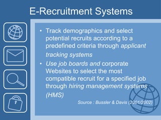 E-Recruitment SystemsTrack demographics and select potential recruits according to a predefined criteria through applicant	tracking systems Use job boards and corporate Websites to select the most compatible recruit for a specified job through hiring management systems	(HMS) Source : Bussler& Davis (2001/2002)