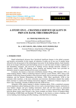 International Journal of Management (IJM), ISSN 0976 – 6502(Print), ISSN 0976 - 6510(Online),
Volume 6, Issue 2, February (2015), pp. 19-30 © IAEME
19
A STUDY ON E – CHANNELS SERVICE QUALITY IN
PRIVATE BANK TIRUCHIRAPPALLI
A.S. THOUFIQ NISHATH, MBA
Assistant Professor and Research Scholar
Jamal Institute of Management, Jamal Mohamed College, Trichy - 20
Dr. A. SELVARANI., MBA, M.Phil., SLET, PGDMM, Ph.D
Associate Professor, Jamal Institute of Management,
Jamal Mohamed College, Trichy – 20
1. INTRODUCTION
Rapid technological advances have introduced significant changes in the global economic
and business environment. In this regard, all industries in globe are in one way or another being
affected by the advancement of the technological innovation. In the banking industry, bank branches
alone are no longer sufficient to provide banking services to cater the needs of today’s sophisticated
and demanding customers. The provision of banking services through electronic channels (e-
channels) namely ATMs, PC banking, phone banking and banking kiosks have provided an
alternative means to acquire banking services more conveniently.
E-channel, also known as innovative distribution channel (Wong, 1998; Kimball, 1997), or
online banking (Daniel, 1999) or technology-intensive delivery system (Filotto, 1997), refers to the
methods of delivering financial products using electronic media such as personal computer (PC), the
telephone, and the Internet (Dannenberg and Kellner, 1998). More specifically, ATM or the
automatic teller machines, is the most commonly used electronic distribution channel that enables
bank customers to conduct their banking transactions (deposits, withdrawal or balance enquiry) 24-
hours a day. Essentially, all banks in Malaysia provide ATM services.
Alongside ATMs, phone banking is another e-banking option. With a centralised consumer
service department, phone banking provides services such as account balance enquiry, instruction to
issue bankers cheques and give standing instructions. Each call will first reach an automated
response system, but a consumer may also re-route a call to a service representative. Most banks
keep the phone centres open 24-hours a day. Some examples are Direct Access of Southern Bank,
Tele-banking of RHB Bank and Maybank. PC banking, or also known as remote e-banking, self-
service banking, home banking and office banking, is the third form of e-banking.
INTERNATIONAL JOURNAL OF MANAGEMENT (IJM)
ISSN 0976-6502 (Print)
ISSN 0976-6510 (Online)
Volume 6, Issue 2, February (2015), pp. 19-30
© IAEME: http://www.iaeme.com/IJM.asp
Journal Impact Factor (2015): 7.9270 (Calculated by GISI)
www.jifactor.com
IJM
© I A E M E
 