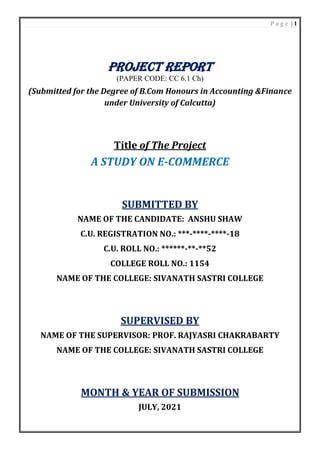 P a g e | 1
PROJECT REPORT
(PAPER CODE: CC 6.1 Ch)
(Submitted for the Degree of B.Com Honours in Accounting &Finance
under University of Calcutta)
Title of The Project
A STUDY ON E-COMMERCE
SUBMITTED BY
NAME OF THE CANDIDATE: ANSHU SHAW
C.U. REGISTRATION NO.: ***-****-****-18
C.U. ROLL NO.: ******-**-**52
COLLEGE ROLL NO.: 1154
NAME OF THE COLLEGE: SIVANATH SASTRI COLLEGE
SUPERVISED BY
NAME OF THE SUPERVISOR: PROF. RAJYASRI CHAKRABARTY
NAME OF THE COLLEGE: SIVANATH SASTRI COLLEGE
MONTH & YEAR OF SUBMISSION
JULY, 2021
 