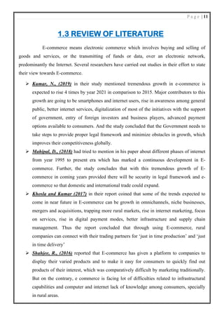 P a g e | 11
1.3 REVIEW OF LITERATURE
E-commerce means electronic commerce which involves buying and selling of
goods and services, or the transmitting of funds or data, over an electronic network,
predominantly the Internet. Several researchers have carried out studies in their effort to state
their view towards E-commerce.
➢ Kumar, N., (2019) in their study mentioned tremendous growth in e-commerce is
expected to rise 4 times by year 2021 in comparison to 2015. Major contributors to this
growth are going to be smartphones and internet users, rise in awareness among general
public, better internet services, digitalization of most of the initiatives with the support
of government, entry of foreign investors and business players, advanced payment
options available to consumers. And the study concluded that the Government needs to
take steps to provide proper legal framework and minimize obstacles in growth, which
improves their competitiveness globally.
➢ Mahipal, D., (2018) had tried to mention in his paper about different phases of internet
from year 1995 to present era which has marked a continuous development in E-
commerce. Further, the study concludes that with this tremendous growth of E-
commerce in coming years provided there will be security in legal framework and e-
commerce so that domestic and international trade could expand.
➢ Khosla and Kumar (2017) in their report coined that some of the trends expected to
come in near future in E-commerce can be growth in omnichannels, niche businesses,
mergers and acquisitions, trapping more rural markets, rise in internet marketing, focus
on services, rise in digital payment modes, better infrastructure and supply chain
management. Thus the report concluded that through using E-commerce, rural
companies can connect with their trading partners for ‘just in time production’ and ‘just
in time delivery’
➢ Shahjee, R., (2016) reported that E-commerce has given a platform to companies to
display their varied products and to make it easy for consumers to quickly find out
products of their interest, which was comparatively difficult by marketing traditionally.
But on the contrary, e commerce is facing lot of difficulties related to infrastructural
capabilities and computer and internet lack of knowledge among consumers, specially
in rural areas.
 
