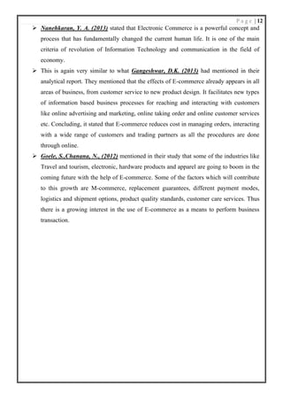 P a g e | 12
➢ Nanehkaran, Y. A. (2013) stated that Electronic Commerce is a powerful concept and
process that has fundamentally changed the current human life. It is one of the main
criteria of revolution of Information Technology and communication in the field of
economy.
➢ This is again very similar to what Gangeshwar, D.K. (2013) had mentioned in their
analytical report. They mentioned that the effects of E-commerce already appears in all
areas of business, from customer service to new product design. It facilitates new types
of information based business processes for reaching and interacting with customers
like online advertising and marketing, online taking order and online customer services
etc. Concluding, it stated that E-commerce reduces cost in managing orders, interacting
with a wide range of customers and trading partners as all the procedures are done
through online.
➢ Goele, S.,Chanana, N., (2012) mentioned in their study that some of the industries like
Travel and tourism, electronic, hardware products and apparel are going to boom in the
coming future with the help of E-commerce. Some of the factors which will contribute
to this growth are M-commerce, replacement guarantees, different payment modes,
logistics and shipment options, product quality standards, customer care services. Thus
there is a growing interest in the use of E-commerce as a means to perform business
transaction.
 
