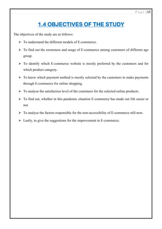 P a g e | 13
1.4 OBJECTIVES OF THE STUDY
The objectives of the study are as follows:
➢ To understand the different models of E-commerce.
➢ To find out the awareness and usage of E-commerce among customers of different age
group.
➢ To identify which E-commerce website is mostly preferred by the customers and for
which product category.
➢ To know which payment method is mostly selected by the customers to make payments
through E-commerce for online shopping.
➢ To analyse the satisfaction level of the customers for the selected online products.
➢ To find out, whether in this pandemic situation E-commerce has made our life easier or
not.
➢ To analyse the factors responsible for the non-accessibility of E-commerce still now.
➢ Lastly, to give the suggestions for the improvement in E-commerce.
 