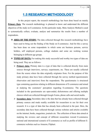 P a g e | 14
1.5 RESEARCH METHODOLOGY
In this project report, the research methodology has been done based on mainly
Primary Data. The research methodology is planned to know and understand the different
objectives of the study on E-commerce. In this particular study, Meta Analysis Method is used
to systematically collect, evaluate, analyse and summarize the results from a number of
respondents.
❖ AREA OF THE STUDY: The data collected through this research methodology have
been used to bring out the finding of the Study on E-commerce. And for this a survey
has been done on some respondents in which some are business persons, service
holders, self employed persons, college students and some are working women
belonging to different age groups.
❖ TYPES OF DATA: For making this study successful and worthy two types of data are
being used. They are as follows-
➢ Primary data: Primary data is a type of data that is collected directly from main
sources through interviews, surveys, experiments, etc. These are usually collected
from the source where the data originally originates from. For the purpose of this
study primary data have been collected through the survey method (questionnaire
observation and interview) from the respondents. The questionnaire is structured
type containing questions relating to different dimensions of E-commerce and aimed
at studying the customers’ perception regarding E-commerce. The questions
included in the questionnaire are open-ended, dichotomous and offering multiple
choices which are collected through Google Forms, phone calls and social media.
➢ Secondary data: Secondary data is the data that has already been collected through
primary sources and made readily available for researchers to use for their own
research. It is a type of data that has already been collected in the past. Here, the
secondary data have been collected through various websites and articles available
on the internet, books, magazines, journals etc. The collection of these data aimed at
studying the reviews and concept of different researchers toward E-commerce
national and international scenario of E-commerce as well as profile of different E-
commerce websites such as Amazon, Flipkart.
 
