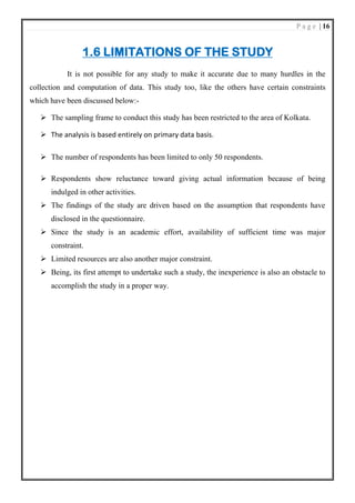 P a g e | 16
1.6 LIMITATIONS OF THE STUDY
It is not possible for any study to make it accurate due to many hurdles in the
collection and computation of data. This study too, like the others have certain constraints
which have been discussed below:-
➢ The sampling frame to conduct this study has been restricted to the area of Kolkata.
➢ The analysis is based entirely on primary data basis.
➢ The number of respondents has been limited to only 50 respondents.
➢ Respondents show reluctance toward giving actual information because of being
indulged in other activities.
➢ The findings of the study are driven based on the assumption that respondents have
disclosed in the questionnaire.
➢ Since the study is an academic effort, availability of sufficient time was major
constraint.
➢ Limited resources are also another major constraint.
➢ Being, its first attempt to undertake such a study, the inexperience is also an obstacle to
accomplish the study in a proper way.
 