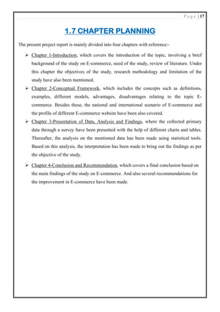 P a g e | 17
1.7 CHAPTER PLANNING
The present project report is mainly divided into four chapters with reference:-
➢ Chapter 1-Introduction, which covers the introduction of the topic, involving a brief
background of the study on E-commerce, need of the study, review of literature. Under
this chapter the objectives of the study, research methodology and limitation of the
study have also been mentioned.
➢ Chapter 2-Conceptual Framework, which includes the concepts such as definitions,
examples, different models, advantages, disadvantages relating to the topic E-
commerce. Besides these, the national and international scenario of E-commerce and
the profile of different E-commerce website have been also covered.
➢ Chapter 3-Presentation of Data, Analysis and Findings, where the collected primary
data through a survey have been presented with the help of different charts and tables.
Thereafter, the analysis on the mentioned data has been made using statistical tools.
Based on this analysis, the interpretation has been made to bring out the findings as per
the objective of the study.
➢ Chapter 4-Conclusion and Recommendation, which covers a final conclusion based on
the main findings of the study on E-commerce. And also several recommendations for
the improvement in E-commerce have been made.
 