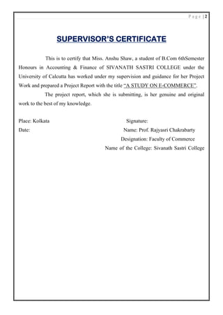 P a g e | 2
SUPERVISOR’S CERTIFICATE
This is to certify that Miss. Anshu Shaw, a student of B.Com 6thSemester
Honours in Accounting & Finance of SIVANATH SASTRI COLLEGE under the
University of Calcutta has worked under my supervision and guidance for her Project
Work and prepared a Project Report with the title “A STUDY ON E-COMMERCE”.
The project report, which she is submitting, is her genuine and original
work to the best of my knowledge.
Place: Kolkata Signature:
Date: Name: Prof. Rajyasri Chakrabarty
Designation: Faculty of Commerce
Name of the College: Sivanath Sastri College
 
