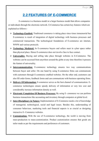 P a g e | 20
2.2 FEATURES OF E-COMMERCE
E-commerce is a business model or a larger business model that allows companies
or individuals through the electronic network. E-Commerce has certain key features which are
explained as follows:-
➢ Technology-Enabled: Traditional commerce is taking place since times immemorial but
E-commerce is result of integration of digital technology with business processes and
commercial transactions. The technological foundations of E-commerce are internet,
WWW and various protocols.
➢ Technology Mediated: In E-commerce buyers and sellers meet in cyber space rather
than physical place. Hence E-commerce does not involve face to face contact.
➢ Universality: Buying and selling take place through websites in E-Commerce. The
websites can be accessed from anywhere around the globe at any time therefore it possess
the feature of universality.
➢ Intercommunication: E-commerce technology ensures two way communications
between buyer and seller. On one hand by using E-commerce firms can communicate
with customers through E-commerce enabled websites. On the other end, customers can
also fill order forms, feedback forms and can communicate with business operating firms.
➢ Delivery Of Information: E-commerce serves as the best channel of communication. E-
commerce technologies ensure speedy delivery of information at very low cost and
considerably increase information density as well.
➢ Electronic Completion Of Business Processes: By using E- commerce we can perform
business transactions like accounting and inventory through computers at global level.
➢ Inter-Disciplinary in Nature: Implementation of E-Commerce needs a lot of knowledge
of managerial, technological, social and legal issues. Besides this, understanding of
consumer behaviour, marketing tools and financial aspects is as crucial as designing
interactive E- Commerce websites.
➢ Customization: With the use of E-commerce technology, the world is moving from
mass-production to mass-customization. Product customization ensures that goods are
tailor made as per the requirements and preferences of customers.
 