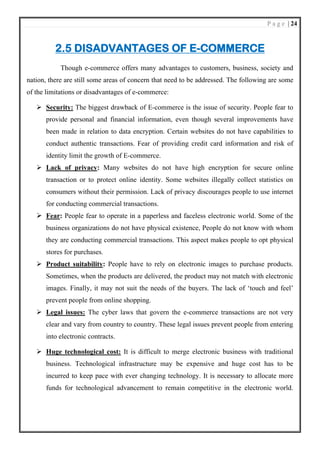 P a g e | 24
2.5 DISADVANTAGES OF E-COMMERCE
Though e-commerce offers many advantages to customers, business, society and
nation, there are still some areas of concern that need to be addressed. The following are some
of the limitations or disadvantages of e-commerce:
➢ Security: The biggest drawback of E-commerce is the issue of security. People fear to
provide personal and financial information, even though several improvements have
been made in relation to data encryption. Certain websites do not have capabilities to
conduct authentic transactions. Fear of providing credit card information and risk of
identity limit the growth of E-commerce.
➢ Lack of privacy: Many websites do not have high encryption for secure online
transaction or to protect online identity. Some websites illegally collect statistics on
consumers without their permission. Lack of privacy discourages people to use internet
for conducting commercial transactions.
➢ Fear: People fear to operate in a paperless and faceless electronic world. Some of the
business organizations do not have physical existence, People do not know with whom
they are conducting commercial transactions. This aspect makes people to opt physical
stores for purchases.
➢ Product suitability: People have to rely on electronic images to purchase products.
Sometimes, when the products are delivered, the product may not match with electronic
images. Finally, it may not suit the needs of the buyers. The lack of ‘touch and feel’
prevent people from online shopping.
➢ Legal issues: The cyber laws that govern the e-commerce transactions are not very
clear and vary from country to country. These legal issues prevent people from entering
into electronic contracts.
➢ Huge technological cost: It is difficult to merge electronic business with traditional
business. Technological infrastructure may be expensive and huge cost has to be
incurred to keep pace with ever changing technology. It is necessary to allocate more
funds for technological advancement to remain competitive in the electronic world.
 