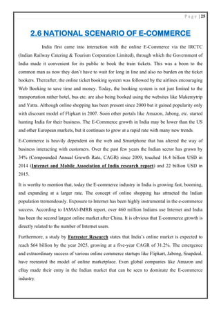 P a g e | 25
2.6 NATIONAL SCENARIO OF E-COMMERCE
India first came into interaction with the online E-Commerce via the IRCTC
(Indian Railway Catering & Tourism Corporation Limited), through which the Government of
India made it convenient for its public to book the train tickets. This was a boon to the
common man as now they don’t have to wait for long in line and also no burden on the ticket
bookers. Thereafter, the online ticket booking system was followed by the airlines encouraging
Web Booking to save time and money. Today, the booking system is not just limited to the
transportation rather hotel, bus etc. are also being booked using the websites like Makemytrip
and Yatra. Although online shopping has been present since 2000 but it gained popularity only
with discount model of Flipkart in 2007. Soon other portals like Amazon, Jabong, etc. started
hunting India for their business. The E-Commerce growth in India may be lower than the US
and other European markets, but it continues to grow at a rapid rate with many new trends.
E-Commerce is heavily dependent on the web and Smartphone that has altered the way of
business interacting with customers. Over the past few years the Indian sector has grown by
34% (Compounded Annual Growth Rate, CAGR) since 2009, touched 16.4 billion USD in
2014 (Internet and Mobile Association of India research report) and 22 billion USD in
2015.
It is worthy to mention that, today the E-commerce industry in India is growing fast, booming,
and expanding at a larger rate. The concept of online shopping has attracted the Indian
population tremendously. Exposure to Internet has been highly instrumental in the e-commerce
success. According to IAMAI-IMRB report, over 460 million Indians use Internet and India
has been the second largest online market after China. It is obvious that E-commerce growth is
directly related to the number of Internet users.
Furthermore, a study by Forrester Research states that India’s online market is expected to
reach $64 billion by the year 2025, growing at a five-year CAGR of 31.2%. The emergence
and extraordinary success of various online commerce startups like Flipkart, Jabong, Snapdeal,
have recreated the model of online marketplace. Even global companies like Amazon and
eBay made their entry in the Indian market that can be seen to dominate the E-commerce
industry.
 