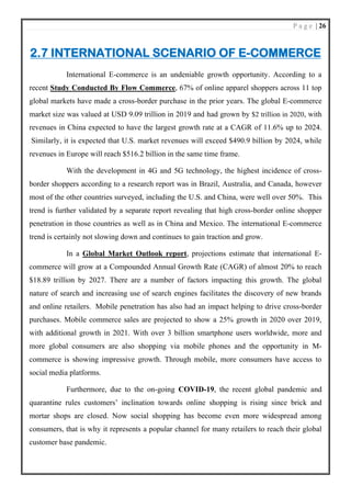 P a g e | 26
2.7 INTERNATIONAL SCENARIO OF E-COMMERCE
International E-commerce is an undeniable growth opportunity. According to a
recent Study Conducted By Flow Commerce, 67% of online apparel shoppers across 11 top
global markets have made a cross-border purchase in the prior years. The global E-commerce
market size was valued at USD 9.09 trillion in 2019 and had grown by $2 trillion in 2020, with
revenues in China expected to have the largest growth rate at a CAGR of 11.6% up to 2024.
Similarly, it is expected that U.S. market revenues will exceed $490.9 billion by 2024, while
revenues in Europe will reach $516.2 billion in the same time frame.
With the development in 4G and 5G technology, the highest incidence of cross-
border shoppers according to a research report was in Brazil, Australia, and Canada, however
most of the other countries surveyed, including the U.S. and China, were well over 50%. This
trend is further validated by a separate report revealing that high cross-border online shopper
penetration in those countries as well as in China and Mexico. The international E-commerce
trend is certainly not slowing down and continues to gain traction and grow.
In a Global Market Outlook report, projections estimate that international E-
commerce will grow at a Compounded Annual Growth Rate (CAGR) of almost 20% to reach
$18.89 trillion by 2027. There are a number of factors impacting this growth. The global
nature of search and increasing use of search engines facilitates the discovery of new brands
and online retailers. Mobile penetration has also had an impact helping to drive cross-border
purchases. Mobile commerce sales are projected to show a 25% growth in 2020 over 2019,
with additional growth in 2021. With over 3 billion smartphone users worldwide, more and
more global consumers are also shopping via mobile phones and the opportunity in M-
commerce is showing impressive growth. Through mobile, more consumers have access to
social media platforms.
Furthermore, due to the on-going COVID-19, the recent global pandemic and
quarantine rules customers’ inclination towards online shopping is rising since brick and
mortar shops are closed. Now social shopping has become even more widespread among
consumers, that is why it represents a popular channel for many retailers to reach their global
customer base pandemic.
 