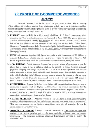 P a g e | 27
2.8 PROFILE OF E-COMMERCE WEBSITES
AMAZON
Amazon (Amazon.com) is the world's largest online retailer, which currently
offers millions of products starting from electronics to baby care on its platform and has
millions of registered users. It also provides users to access various services such as streaming
video, music, e-books, the latest offers, etc.
➢ HISTORY: Amazon India is a fully-owned subsidiary of US based e-commerce giant
Amazon, Inc. The website Amazon.in was launched in June 2013. The parent company,
Amazon was launched in 1994 by Jeff Bezos in the United States. Over the years, Amazon
has started operations at various locations across the globe such as India, China, Japan,
Singapore, France, Germany, Italy, Netherlands, Spain, United Kingdom, Canada, Mexico,
Australia and Brazil. Amazon India is led by Amit Agarwal, who is currently the company’s
Managing Director.
➢ FUNDING: Amazon founder Jeff Bezos has made a total investment of $5 billion in
Amazon India. Amazon India may take several more years to generate profits, but Jeff
Bezos is quite bullish on India and committed to more investments, as may be needed.
➢ ACQUISITIONS: Parent company Amazon has acquired scores of companies across the
globe, but in India, it has a different strategy for growth. In India, Amazon acquired
payments company Emvantage Payments Pvt. Ltd. in 2016. It has a platform that enabled
online merchants to accept credit and debit cards. In recent times, Amazon India has been in
talks with BigBasket, India’s biggest grocery store to acquire the company, offering more
than 18,000 products. Currently Amazon delivers to most of the serviceable PIN codes in
India. It has more than 20,000 Indian sellers and 41 fulfillment centers across 13 states.
➢ COMPETITION: Amazon India has been facing stiff competition from home-grown e-
commerce companies such as Flipkart and Snapdeal. The primary competition for the
Indian e-commerce market is currently between Amazon India and Flipkart. The Indian e-
commerce market is expected to touch $50 billion in sales by 2025, so both companies are
aggressively trying to grab a larger market shares.
➢ VISSION STATEMENT: Amazons vision is “to be Earth’s most customer-centric
company, where customers can find and discover anything they might want to buy online”.
This statement underscores the business organition’s main aim of becoming the best E-
commerce company in the world.
➢ MISSION STATEMENT: Amazon’s mission statement is “We strive to offer our
customers the lowest possible prices, the best available selection, and the utmost
convenience” The statement promises attractive E-commerce services to satisfy the
customers’ need.
 