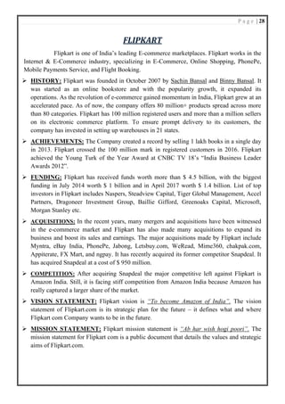 P a g e | 28
FLIPKART
Flipkart is one of India’s leading E-commerce marketplaces. Flipkart works in the
Internet & E-Commerce industry, specializing in E-Commerce, Online Shopping, PhonePe,
Mobile Payments Service, and Flight Booking.
➢ HISTORY: Flipkart was founded in October 2007 by Sachin Bansal and Binny Bansal. It
was started as an online bookstore and with the popularity growth, it expanded its
operations. As the revolution of e-commerce gained momentum in India, Flipkart grew at an
accelerated pace. As of now, the company offers 80 million+ products spread across more
than 80 categories. Flipkart has 100 million registered users and more than a million sellers
on its electronic commerce platform. To ensure prompt delivery to its customers, the
company has invested in setting up warehouses in 21 states.
➢ ACHIEVEMENTS: The Company created a record by selling 1 lakh books in a single day
in 2013. Flipkart crossed the 100 million mark in registered customers in 2016. Flipkart
achieved the Young Turk of the Year Award at CNBC TV 18’s “India Business Leader
Awards 2012”.
➢ FUNDING: Flipkart has received funds worth more than $ 4.5 billion, with the biggest
funding in July 2014 worth $ 1 billion and in April 2017 worth $ 1.4 billion. List of top
investors in Flipkart includes Naspers, Steadview Capital, Tiger Global Management, Accel
Partners, Dragoneer Investment Group, Baillie Gifford, Greenoaks Capital, Microsoft,
Morgan Stanley etc.
➢ ACQUISITIONS: In the recent years, many mergers and acquisitions have been witnessed
in the e-commerce market and Flipkart has also made many acquisitions to expand its
business and boost its sales and earnings. The major acquisitions made by Flipkart include
Myntra, eBay India, PhonePe, Jabong, Letsbuy.com, WeRead, Mime360, chakpak.com,
Appiterate, FX Mart, and ngpay. It has recently acquired its former competitor Snapdeal. It
has acquired Snapdeal at a cost of $ 950 million.
➢ COMPETITION: After acquiring Snapdeal the major competitive left against Flipkart is
Amazon India. Still, it is facing stiff competition from Amazon India because Amazon has
really captured a larger share of the market.
➢ VISION STATEMENT: Flipkart vision is “To become Amazon of India”. The vision
statement of Flipkart.com is its strategic plan for the future – it defines what and where
Flipkart com Company wants to be in the future.
➢ MISSION STATEMENT: Flipkart mission statement is “Ab har wish hogi poori”. The
mission statement for Flipkart com is a public document that details the values and strategic
aims of Flipkart.com.
 