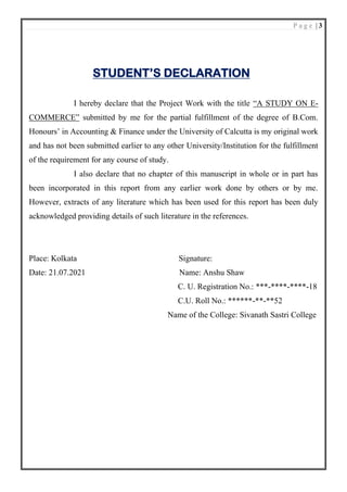 P a g e | 3
STUDENT’S DECLARATION
I hereby declare that the Project Work with the title “A STUDY ON E-
COMMERCE” submitted by me for the partial fulfillment of the degree of B.Com.
Honours’ in Accounting & Finance under the University of Calcutta is my original work
and has not been submitted earlier to any other University/Institution for the fulfillment
of the requirement for any course of study.
I also declare that no chapter of this manuscript in whole or in part has
been incorporated in this report from any earlier work done by others or by me.
However, extracts of any literature which has been used for this report has been duly
acknowledged providing details of such literature in the references.
Place: Kolkata Signature:
Date: 21.07.2021 Name: Anshu Shaw
C. U. Registration No.: ***-****-****-18
C.U. Roll No.: ******-**-**52
Name of the College: Sivanath Sastri College
 