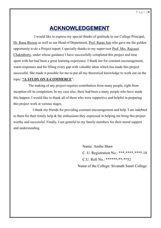 P a g e | 4
ACKNOWLEDGEMENT
I would like to express my special thanks of gratitude to our College Principal,
Dr. Runa Biswas as well as our Head of Department, Prof. Ratan Sen who gave me the golden
opportunity to do a Project report. I specially thanks to my supervisor Prof. Mrs. Rajyasri
Chakraborty, under whose guidance I have successfully completed this project and time
spent with her had been a great learning experience. I thank her for constant encouragement,
warm responses and for filling every gap with valuable ideas which has made this project
successful. She made it possible for me to put all my theoretical knowledge to work out on the
topic: “A STUDY ON E-COMMERCE”.
The making of any project requires contribution from many people, right from
inception till its completion. In my case also, there had been a many people who have made
this happen. I would like to thank all of them who were supportive and helpful in preparing
this project work at various stages.
I thank my friends for providing constant encouragement and help. I am indebted
to them for their timely help & the enthusiasm they expressed in helping me bring this project
worthy and successful. Finally, I am grateful to my family members for their moral support
and understanding.
Name: Anshu Shaw
C. U. Registration No.: ***-****-****-18
C.U. Roll No.: ******-**-**52
Name of the College: Sivanath Sastri College
 
