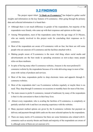 P a g e | 45
3.2 FINDINGS
The project report titled- “A Study on E-commerce” has helped to gather useful
insights and information on the key features of E-commerce. After going through the primary
data and collected information it is found that:-
➢ Although there is not much difference in gender of the respondents, but majority of the
respondents were female, who came up with their responses and opinion on this topic.
➢ Among 50respondents, most of the respondents came from the age range of 21-30years,
who are mainly involved in this project work for concluding their responses on E-
commerce.
➢ Most of the respondents are aware of E-commerce with no fear, but there are still some
people who are unaware of E-commerce and the facilities attached with it.
➢ Making people aware of E-commerce is the most vital thing where social media and
advertisements are the best mode in spreading awareness as now-a-days many people
relies on these mediums.
➢ In spite of having many other E-commerce websites, Amazon is the most preferred E-
commerce website by the respondents because of its wide delivering range in most of the
areas with variety of products and services.
➢ Most of the time, respondents prefer to shop electronic items and apparels through E-
commerce websites.
➢ Most of the respondents don’t use E-commerce websites regularly or maybe there is no
need. They shop through E-commerce on occasions or monthly basis for most of the time.
➢ The main reason to prefer E-commerce, instead of traditional, by many of the respondents
is that it is the convenient to them in their busy lives.
➢ Almost every respondent, who is availing the facilities of E-commerce, is completely or
partially satisfied with it and have an amazing experience with the websites.
➢ Many payment method options are given by the E-commerce websites but payment on
delivery and payment through debit cards are the most selected options by the respondents.
➢ There are many merits of E-commerce but there are some limitations also related with E-
commerce such as security threats and frauds and majority of the respondents are aware of
it, although some of them are yet unaware of it.
 