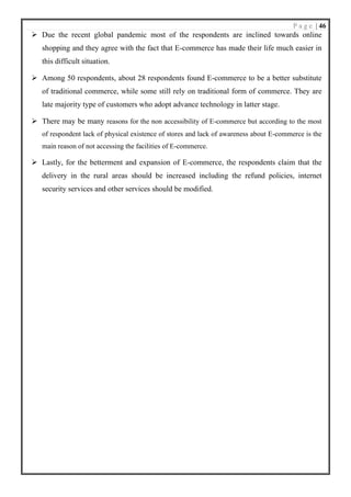 P a g e | 46
➢ Due the recent global pandemic most of the respondents are inclined towards online
shopping and they agree with the fact that E-commerce has made their life much easier in
this difficult situation.
➢ Among 50 respondents, about 28 respondents found E-commerce to be a better substitute
of traditional commerce, while some still rely on traditional form of commerce. They are
late majority type of customers who adopt advance technology in latter stage.
➢ There may be many reasons for the non accessibility of E-commerce but according to the most
of respondent lack of physical existence of stores and lack of awareness about E-commerce is the
main reason of not accessing the facilities of E-commerce.
➢ Lastly, for the betterment and expansion of E-commerce, the respondents claim that the
delivery in the rural areas should be increased including the refund policies, internet
security services and other services should be modified.
 