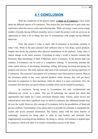 P a g e | 48
4.1 CONCLUSION
With the completion of the project report- A Study on E-commerce I have learnt
about the different aspects of E-commerce. This project has also helped me to gain some new
experiences about the survey works and collecting data. While surveying, I came across a large
number of people, having different mentality and as a result this project work has given me an
opportunity to learn a lot of things like how to communicate with people having different
behaviour.
From this project I come to know that E-commerce is becoming common in
today’s life. While in the past customers had sufficient time to visit shops, search products,
bargain and decide the purchase after physical examination of the products. Today there is
radical change in the entire scenario. Everything in today’s world is Internet oriented like
Electronic Data Interchange, E-Mail, E-Business and E- Commerce. In the present high cost
situation, E-Commerce can be used as a competitive strategy. It successfully includes the
entire online process of developing, marketing, selling, delivering, servicing and paying for
products and services. The study indicates that most of the customers are having experience of
E-commerce. The customer’s perception of E-commerce varies from person to person. Most of
the consumers prefer to buy some selected products online because they will get heavy
discounts in comparison to store purchases, while for others it is more convenient. Also, the
consumers feel that there are good websites available which can be trusted for purchases.
In conclusion, having access to E-commerce has truly revolutionized and
influenced our society as a whole. This use of technology has opened new doors and
opportunities that enable for a more convenient lifestyle today. Variety, quick service and
reduced prices were three significant ways in which E-commerce has influenced people from
all over the world. However, this concept of E-commerce led to the possibilities of fraud and
privacy conflicts. Unfortunately, it has shown that it is possible for criminals to manipulate the
system and access personal information. But luckily, today with the latest features of
technology, measures are being taken in order to stop hackers and criminals from
inappropriately accessing private databases. By doing so, society will continue to depend upon
E-commerce, which will allow it to remain a tremendous success in the future.
 