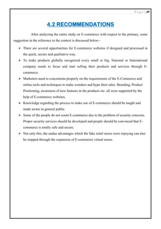 P a g e | 49
4.2 RECOMMENDATIONS
After analyzing the entire study on E-commerce with respect to the primary, some
suggestion in the reference to the context is discussed below:-
➢ There are several opportunities for E-commerce websites if designed and processed in
the quick, secure and qualitative way.
➢ To make products globally recognized every small or big, National or International
company needs to focus and start selling their products and services through E-
commerce.
➢ Marketers need to concentrate properly on the requirements of the E-Commerce and
online tools and techniques to make wonders and hype their sales. Branding, Product
Positioning, awareness of new features in the products etc. all were supported by the
help of E-commerce websites.
➢ Knowledge regarding the process to make use of E-commerce should be taught and
made aware in general public.
➢ Some of the people do not count E-commerce due to the problem of security concerns.
Proper security services should be developed and people should be convinced that E-
commerce is totally safe and secure.
➢ Not only this, the undue advantages which the fake retail stores were enjoying can also
be stopped through the expansion of E-commerce virtual stores.
 