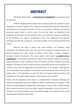 P a g e | 5
ABSTRACT
The Project Report titled – “A STUDY ON E-COMMERCE” is assigned to me by
my supervisor.
With the changing market scenario and economical growth, the demand for online
shopping has increased. Explosion of E-commerce has changed the buying and selling patterns
and preferences of customers and sellers. We all are aware that E-commerce has made the
transactions quick, faster as well as easier. Not only the sellers are benefited by this
technology, but the buyers are also benefited. There is no doubt that Commerce and Business
are the backbones of a country’s development, if they were supported by the electronic
technology and tools like e-commerce, it will make wonders in the economical growth of the
country.
However, the study of factors like wider audience, cost efficiency, faster
information, and enhanced service show the need for E-Commerce in modern business era.
Several researchers have been carried out studies in their effort to examine consumers’
perception towards E-commerce. The current project work named “A STUDY ON E-
COMMERCE” is an attempt to describe the scenario of E-Commerce, analyze the awareness,
usage, preferences as well as satisfaction level of customers towards E-commerce and online
shopping. The study also aims to analyse the factors responsible for the non-accessibility of E-
commerce and to give the suggestions for the improvement in E-commerce. Although there
were many hurdles in the completion of the project work but the primary data, collected from a
sample survey of 50 respondents, are used. The data from Google Trend and articles of the
researchers are also used to make the project work accurate as far as possible.
Finally, with the completion of this study, it is concluded that E-commerce technology has
increased in tremendous way from e-banking to offshore manufacturing to e-logistics. Today
almost every big company has adopted these technologies to increase sales, to make brandings
and to reach the customers all over the globe. Among 50 respondents, 46 are well aware of E-
commecre, but still some people are away from the knowledge of E-commerce. Hence several
recommendations has been made on this.
 