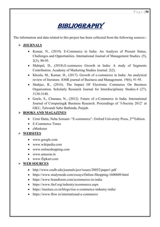 P a g e | 50
BIBLIOGRAPHY
The information and data related to this project has been collected from the following sources:-
➢ JOURNALS
• Kumar, N., (2019). E-Commerce in India: An Analysis of Present Status,
Challenges and Opportunities. International Journal of Management Studies. (5),
2(3), 90-95.
• Mahipal, D., (2018).E-commerce Growth in India: A study of Segments
Contribution. Academy of Marketing Studies Journal. 2(2).
• Khosla, M., Kumar, H., (2017). Growth of e-commerce in India: An analytical
review of literature. IOSR journal of Business and Management. 19(6), 91-95.
• Shahjee, R., (2016). The Impact Of Electronic Commerce On Business
Organization. Scholarly Research Journal for Interdisciplinary Studies.4 (27),
3130-3140.
• Goele, S., Chanana, N., (2012). Future of e-Commerce in India. International
Journal of Computing& Business Research. Proceedings of ‘I-Society 2012’ at
GKU, Talwandi Sabo Bathinda, Punjab.
➢ BOOKS AND MAGAZINES
• Urmi Datta, Neha Somani- “E-commerce”, Oxford University Press, 2nd
Edition.
• E-Commerce Times
• eMarketer
➢ WEBSITES
• www.google.com
• www.wikipedia.com
• www.onlineshopping.com
• www.amazon.in
• www.flipkart.com
➢ WEB SOURCES
• http://www.csulb.edu/journals/jecr/issues/20052/paper1.pdf
• https://www.studymode.com/essays/Online-Shopping-1600609.html
• https://www.brandloom.com/ecommerce-in-india
• https://www.ibef.org/industry/ecommerce.aspx
• https://inurture.co.in/blogs/rise-e-commerce-industry-india/
• https://www.flow.io/international-e-commerce
 