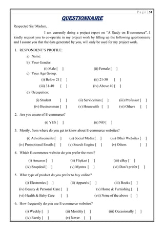 P a g e | 51
QUESTIONNAIRE
Respected Sir/ Madam,
I am currently doing a project report on “A Study on E-commerce”. I
kindly request you to co-operate in my project work by filling up the following questionnaire
and I assure you that the data generated by you, will only be used for my project work.
1. RESPONDENT’S PROFILE:
a) Name:
b) Your Gender:
(i) Male [ ] (ii) Female [ ]
c) Your Age Group:
(i) Below 21 [ ] (ii) 21-30 [ ]
(iii) 31-40 [ ] (iv) Above 40 [ ]
d) Occupation:
(i) Student [ ] (ii) Serviceman [ ] (iii) Professor [ ]
(iv) Businessman [ ] (v) Housewife [ ] (vi) Others [ ]
2. Are you aware of E-commerce?
(i) YES [ ] (ii) NO [ ]
3. Mostly, from where do you get to know about E-commerce websites?
(i) Advertisements [ ] (ii) Social Media [ ] (iii) Other Websites [ ]
(iv) Promotional Emails [ ] (v) Search Engine [ ] (v) Others [ ]
4. Which E-commerce website do you prefer the most?
(i) Amazon [ ] (ii) Flipkart [ ] (iii) eBay [ ]
(iv) Snapdeal [ ] (v) Myntra [ ] (vi) Don’t prefer [ ]
5. What type of product do you prefer to buy online?
(i) Electronics [ ] (ii) Apparels [ ] (iii) Books [ ]
(iv) Beauty & Personal Care [ ] (v) Home & Furnishing [ ]
(vi) Health & Baby Care [ ] (vii) None of the above [ ]
6. How frequently do you use E-commerce websites?
(i) Weekly [ ] (ii) Monthly [ ] (iii) Occasionally [ ]
(iv) Rarely [ ] (v) Never [ ]
 