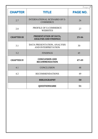 P a g e | 7
CHAPTER TITLE PAGE NO.
2.7 INTERNATIONAL SCENARIO OF E-
COMMERCE
26
2.8 PROFILE OF E-COMMERCE
WEBSITES
27
CHAPTER III PRESENTATION OF DATA,
ANALYSIS AND FINDINGS
29-46
3.1 DATA PRESENTATION, ANALYSIS
AND INTERPRETATION
30
3.2 FINDINGS 45
CHAPTER IV CONCLUSION AND
RECOMMENDATION
47-49
4.1 CONCLUSION 48
4.2 RECOMMENDATIONS 49
BIBLIOGRAPHY 50
QUESTIONNAIRE 51
 