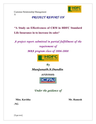 Customer Relationship Management
A
                 PROJECT REPORT ON


“A Study on Effectiveness of CRM in HDFC Standard
Life Insurance in to increase its sales”


A project report submitted in partial fulfillment of the
                        requirement of
              MBA program class of 2006-2008



                                   By
                 Manjunath.S.Dandin
                           (6ND10469)
                              gghlllhg




                    Under the guidance of


 Miss. Kavitha                                 Mr. Ramesh
.NG



[Type text]
 