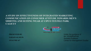 A STUDY ON EFFECTIVENESS OF INTEGRATED MARKETING
COMMUNICATION ON CONSUMER ATTITUDE TOWARDS MEN’S
SHIRTING AND SUITING WEAR AT CIPCO TEXTILE PARK
CALICUT
PRESENTED BY
SAHAD SALMI PS
14YACMD 167
Under the guidance of
Mr. VISHWANATHA
Assistant Professor
Center for Management Studies
 