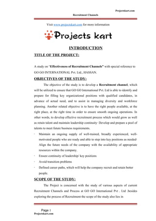 Projectskart.com
Recruitment Channels
Visit www.projectskart.com for more information
INTRODUCTION
TITLE OF THE PROJECT:
A study on “Effectiveness of Recruitment Channels” with special reference to
GO GO INTERNATIONAL Pvt. Ltd., HASSAN.
OBJECTIVES OF THE STUDY:
The objective of the study is to develop a Recruitment channel, which
will be utilized to ensure that GO GO International Pvt. Ltd is able to identify and
prepare for filling key organizational positions with qualified candidates, in
advance of actual need, and to assist in managing diversity and workforce
planning. Another related objective is to have the right people available, at the
right place, at the right time in order to ensure smooth ongoing operations. In
other words, to develop effective recruitment process which would grow as well
as retain talent and maintain leadership continuity· Develop and prepare a pool of
talents to meet future business requirements.
· Maintain an ongoing supply of well-trained, broadly experienced, well-
motivated people who are ready and able to step into key positions as needed·
Align the future needs of the company with the availability of appropriate
resources within the company.
· Ensure continuity of leadership/ key positions
· Avoid transition problems
· Defined career paths, which will help the company recruit and retain better
people.
SCOPE OF THE STUDY:
The Project is concerned with the study of various aspects of current
Recruitment Channels and Process at GO GO International Pvt . Ltd .besides
exploring the process of Recruitment the scope of the study also lies in
Page 1
Projectskart.com
 