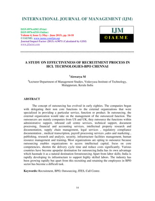 International Journal of Management (IJM), ISSN 0976 – 6502(Print), ISSN 0976 -
6510(Online), Volume 4, Issue 3, May- June (2013)
14
A STUDY ON EFFECTIVENESS OF RECRUITMENT PROCESS IN
HCL TECHNOLOGIES-BPO CHENNAI
1
Aiswarya M
1
Lecturer Department of Management Studies, Vedavyasa Institute of Technology,
Malappuram, Kerala India
ABSTRACT
The concept of outsourcing has evolved in early eighties. The companies began
with delegating their non core functions to the external organizations that were
specialized in providing a particular service, function or product. In outsourcing, the
external organization would take on the management of the outsourced function. The
outsourcers are mainly companies from US and UK, they outsource the functions within
administrative support, inbound call centre services, technical support, document
processing, financial and accounting services, intellectual property research and
documentation, supply chain management, legal services , regulatory compliance
documentation , medical transcription, payroll processing services ,sales and marketing ,
publishing, research and analysis, security, infrastructure facilities management, human
resource management and training. Most organizations are opting to outsource because
outsourcing enables organizations to access intellectual capital, focus on core
competencies, shorten the delivery cycle time and reduce costs significantly. Various
countries have become apopular destination for outsourcing.India has its own advantage
which hasmade it as a natural destination foroutsourcing Apart from labor skills; India is
rapidly developing its infrastructure to support highly skilled labors. The industry has
been growing rapidly but apart from this recruiting and retaining the employees in BPO
sector has become a difficult task.
Keywords: Recruitment, BPO, Outsourcing, ITES, Call Centre.
INTERNATIONAL JOURNAL OF MANAGEMENT (IJM)
ISSN 0976-6502 (Print)
ISSN 0976-6510 (Online)
Volume 4, Issue 3, (May - June 2013), pp. 14-18
© IAEME: www.iaeme.com/ijm.asp
Journal Impact Factor (2013): 6.9071 (Calculated by GISI)
www.jifactor.com
IJM
© I A E M E
 