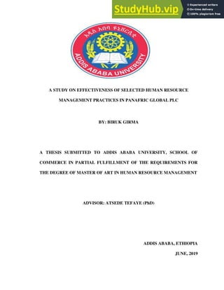 A STUDY ON EFFECTIVENESS OF SELECTED HUMAN RESOURCE
MANAGEMENT PRACTICES IN PANAFRIC GLOBAL PLC
BY: BIRUK GIRMA
A THESIS SUBMITTED TO ADDIS ABABA UNIVERSITY, SCHOOL OF
COMMERCE IN PARTIAL FULFILLMENT OF THE REQUIREMENTS FOR
THE DEGREE OF MASTER OF ART IN HUMAN RESOURCE MANAGEMENT
ADVISOR: ATSEDE TEFAYE (PhD)
ADDIS ABABA, ETHIOPIA
JUNE, 2019
 
