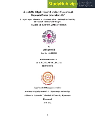 1
“A studyOn Effectiveness Of Welfare Measures At
Ganapathi Sugar Industries Ltd.”
A Project report submitted to Jawaharlal Nehru Technological University,
Hyderabad, for the award of degree
MASTER OF BUSINESS ADMINISTRATION
By
ARUN JYOTHI
Reg. No. 10241E0018
Under the Guidance of
Dr. Y. RAMAKRISHNA PRASAD
PROFESSOR
Department of Management Studies
GokarajuRangaraju Institute of Engineering & Technology
(Affiliated to Jawaharlal Technological University, Hyderabad)
Hyderabad
2010-2012
 
