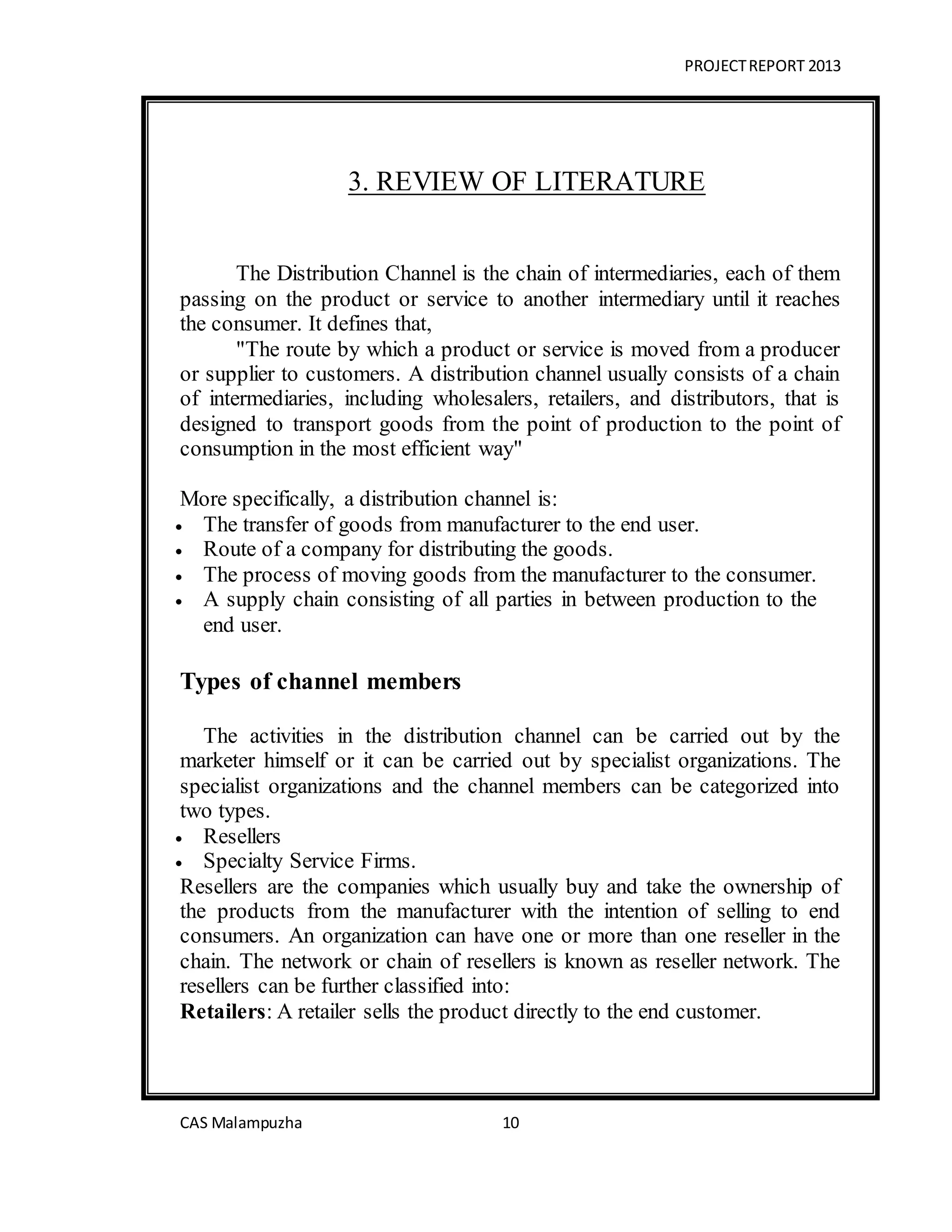 PROJECTREPORT 2013
CAS Malampuzha 10
3. REVIEW OF LITERATURE
The Distribution Channel is the chain of intermediaries, each of them
passing on the product or service to another intermediary until it reaches
the consumer. It defines that,
"The route by which a product or service is moved from a producer
or supplier to customers. A distribution channel usually consists of a chain
of intermediaries, including wholesalers, retailers, and distributors, that is
designed to transport goods from the point of production to the point of
consumption in the most efficient way"
More specifically, a distribution channel is:
 The transfer of goods from manufacturer to the end user.
 Route of a company for distributing the goods.
 The process of moving goods from the manufacturer to the consumer.
 A supply chain consisting of all parties in between production to the
end user.
Types of channel members
The activities in the distribution channel can be carried out by the
marketer himself or it can be carried out by specialist organizations. The
specialist organizations and the channel members can be categorized into
two types.
 Resellers
 Specialty Service Firms.
Resellers are the companies which usually buy and take the ownership of
the products from the manufacturer with the intention of selling to end
consumers. An organization can have one or more than one reseller in the
chain. The network or chain of resellers is known as reseller network. The
resellers can be further classified into:
Retailers: A retailer sells the product directly to the end customer.
 