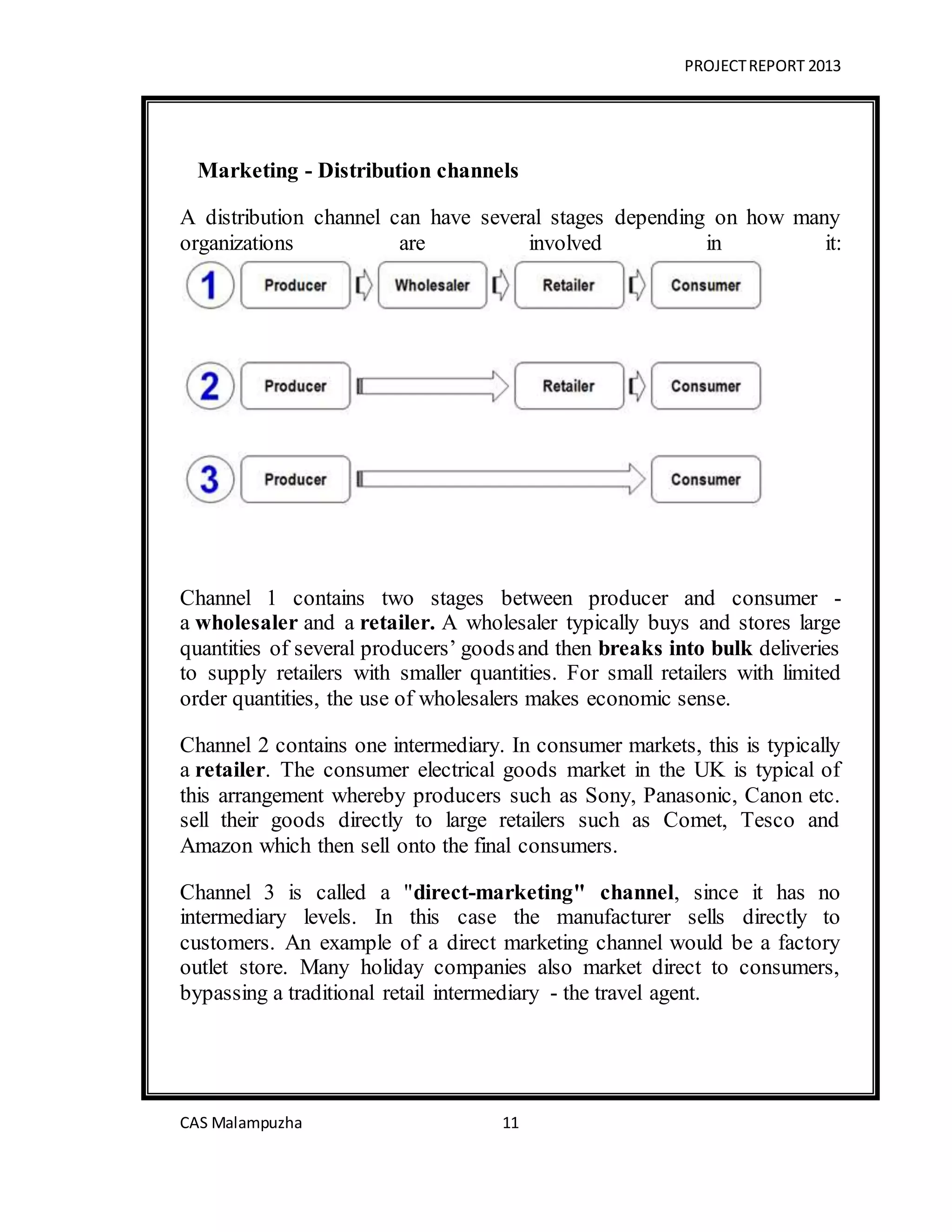 PROJECTREPORT 2013
CAS Malampuzha 11
Marketing - Distribution channels
A distribution channel can have several stages depending on how many
organizations are involved in it:
Channel 1 contains two stages between producer and consumer -
a wholesaler and a retailer. A wholesaler typically buys and stores large
quantities of several producers’ goodsand then breaks into bulk deliveries
to supply retailers with smaller quantities. For small retailers with limited
order quantities, the use of wholesalers makes economic sense.
Channel 2 contains one intermediary. In consumer markets, this is typically
a retailer. The consumer electrical goods market in the UK is typical of
this arrangement whereby producers such as Sony, Panasonic, Canon etc.
sell their goods directly to large retailers such as Comet, Tesco and
Amazon which then sell onto the final consumers.
Channel 3 is called a "direct-marketing" channel, since it has no
intermediary levels. In this case the manufacturer sells directly to
customers. An example of a direct marketing channel would be a factory
outlet store. Many holiday companies also market direct to consumers,
bypassing a traditional retail intermediary - the travel agent.
 