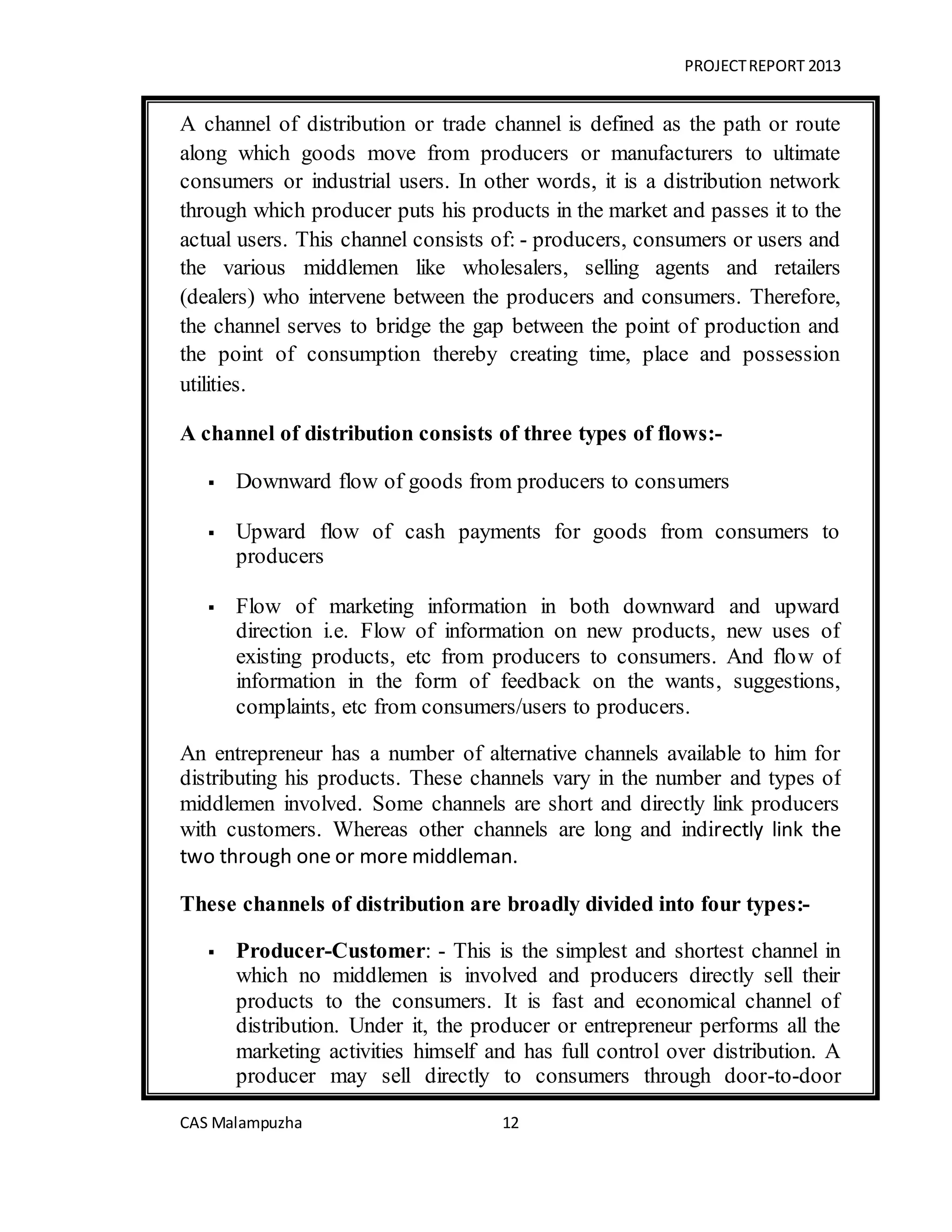 PROJECTREPORT 2013
CAS Malampuzha 12
A channel of distribution or trade channel is defined as the path or route
along which goods move from producers or manufacturers to ultimate
consumers or industrial users. In other words, it is a distribution network
through which producer puts his products in the market and passes it to the
actual users. This channel consists of: - producers, consumers or users and
the various middlemen like wholesalers, selling agents and retailers
(dealers) who intervene between the producers and consumers. Therefore,
the channel serves to bridge the gap between the point of production and
the point of consumption thereby creating time, place and possession
utilities.
A channel of distribution consists of three types of flows:-
 Downward flow of goods from producers to consumers
 Upward flow of cash payments for goods from consumers to
producers
 Flow of marketing information in both downward and upward
direction i.e. Flow of information on new products, new uses of
existing products, etc from producers to consumers. And flow of
information in the form of feedback on the wants, suggestions,
complaints, etc from consumers/users to producers.
An entrepreneur has a number of alternative channels available to him for
distributing his products. These channels vary in the number and types of
middlemen involved. Some channels are short and directly link producers
with customers. Whereas other channels are long and indirectly link the
two through one or more middleman.
These channels of distribution are broadly divided into four types:-
 Producer-Customer: - This is the simplest and shortest channel in
which no middlemen is involved and producers directly sell their
products to the consumers. It is fast and economical channel of
distribution. Under it, the producer or entrepreneur performs all the
marketing activities himself and has full control over distribution. A
producer may sell directly to consumers through door-to-door
 
