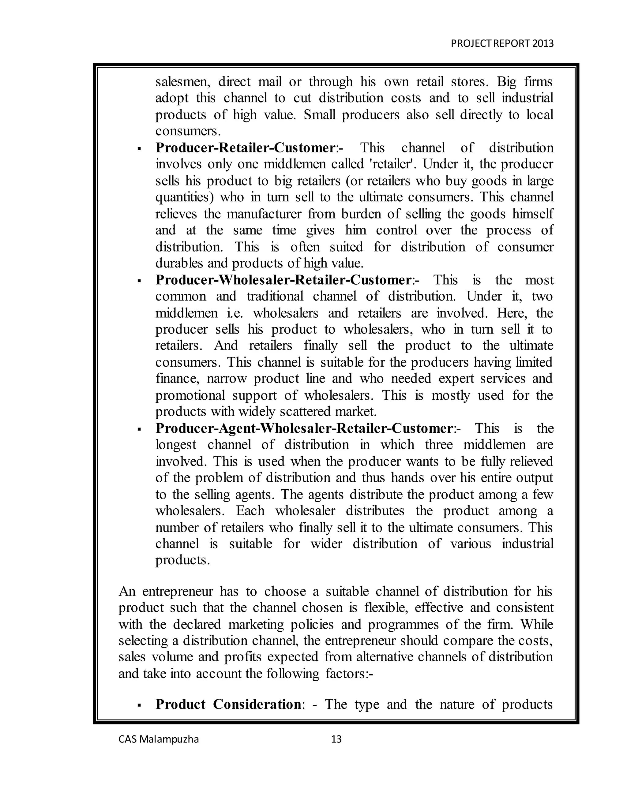 PROJECTREPORT 2013
CAS Malampuzha 13
salesmen, direct mail or through his own retail stores. Big firms
adopt this channel to cut distribution costs and to sell industrial
products of high value. Small producers also sell directly to local
consumers.
 Producer-Retailer-Customer:- This channel of distribution
involves only one middlemen called 'retailer'. Under it, the producer
sells his product to big retailers (or retailers who buy goods in large
quantities) who in turn sell to the ultimate consumers. This channel
relieves the manufacturer from burden of selling the goods himself
and at the same time gives him control over the process of
distribution. This is often suited for distribution of consumer
durables and products of high value.
 Producer-Wholesaler-Retailer-Customer:- This is the most
common and traditional channel of distribution. Under it, two
middlemen i.e. wholesalers and retailers are involved. Here, the
producer sells his product to wholesalers, who in turn sell it to
retailers. And retailers finally sell the product to the ultimate
consumers. This channel is suitable for the producers having limited
finance, narrow product line and who needed expert services and
promotional support of wholesalers. This is mostly used for the
products with widely scattered market.
 Producer-Agent-Wholesaler-Retailer-Customer:- This is the
longest channel of distribution in which three middlemen are
involved. This is used when the producer wants to be fully relieved
of the problem of distribution and thus hands over his entire output
to the selling agents. The agents distribute the product among a few
wholesalers. Each wholesaler distributes the product among a
number of retailers who finally sell it to the ultimate consumers. This
channel is suitable for wider distribution of various industrial
products.
An entrepreneur has to choose a suitable channel of distribution for his
product such that the channel chosen is flexible, effective and consistent
with the declared marketing policies and programmes of the firm. While
selecting a distribution channel, the entrepreneur should compare the costs,
sales volume and profits expected from alternative channels of distribution
and take into account the following factors:-
 Product Consideration: - The type and the nature of products
 
