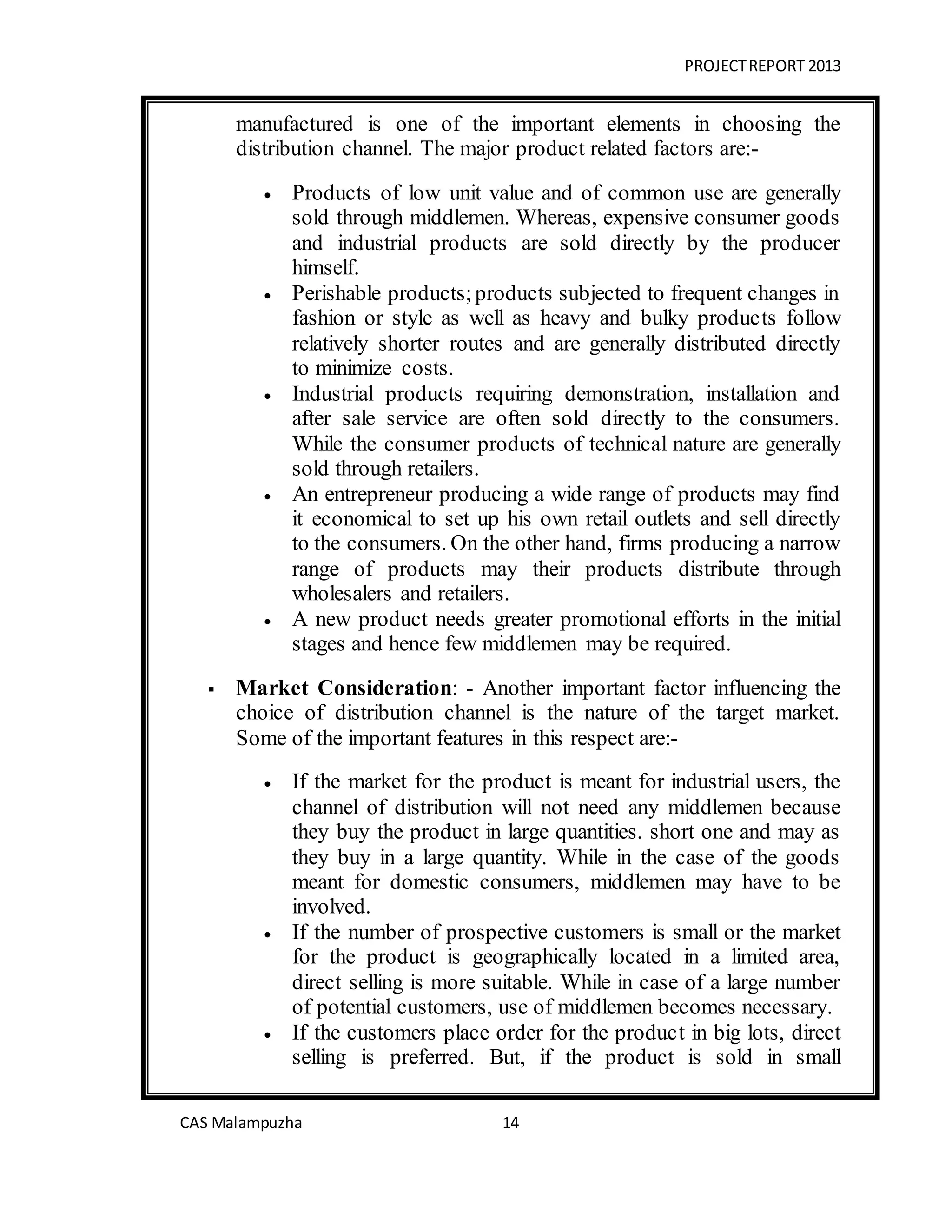 PROJECTREPORT 2013
CAS Malampuzha 14
manufactured is one of the important elements in choosing the
distribution channel. The major product related factors are:-
 Products of low unit value and of common use are generally
sold through middlemen. Whereas, expensive consumer goods
and industrial products are sold directly by the producer
himself.
 Perishable products;products subjected to frequent changes in
fashion or style as well as heavy and bulky products follow
relatively shorter routes and are generally distributed directly
to minimize costs.
 Industrial products requiring demonstration, installation and
after sale service are often sold directly to the consumers.
While the consumer products of technical nature are generally
sold through retailers.
 An entrepreneur producing a wide range of products may find
it economical to set up his own retail outlets and sell directly
to the consumers. On the other hand, firms producing a narrow
range of products may their products distribute through
wholesalers and retailers.
 A new product needs greater promotional efforts in the initial
stages and hence few middlemen may be required.
 Market Consideration: - Another important factor influencing the
choice of distribution channel is the nature of the target market.
Some of the important features in this respect are:-
 If the market for the product is meant for industrial users, the
channel of distribution will not need any middlemen because
they buy the product in large quantities. short one and may as
they buy in a large quantity. While in the case of the goods
meant for domestic consumers, middlemen may have to be
involved.
 If the number of prospective customers is small or the market
for the product is geographically located in a limited area,
direct selling is more suitable. While in case of a large number
of potential customers, use of middlemen becomes necessary.
 If the customers place order for the product in big lots, direct
selling is preferred. But, if the product is sold in small
 