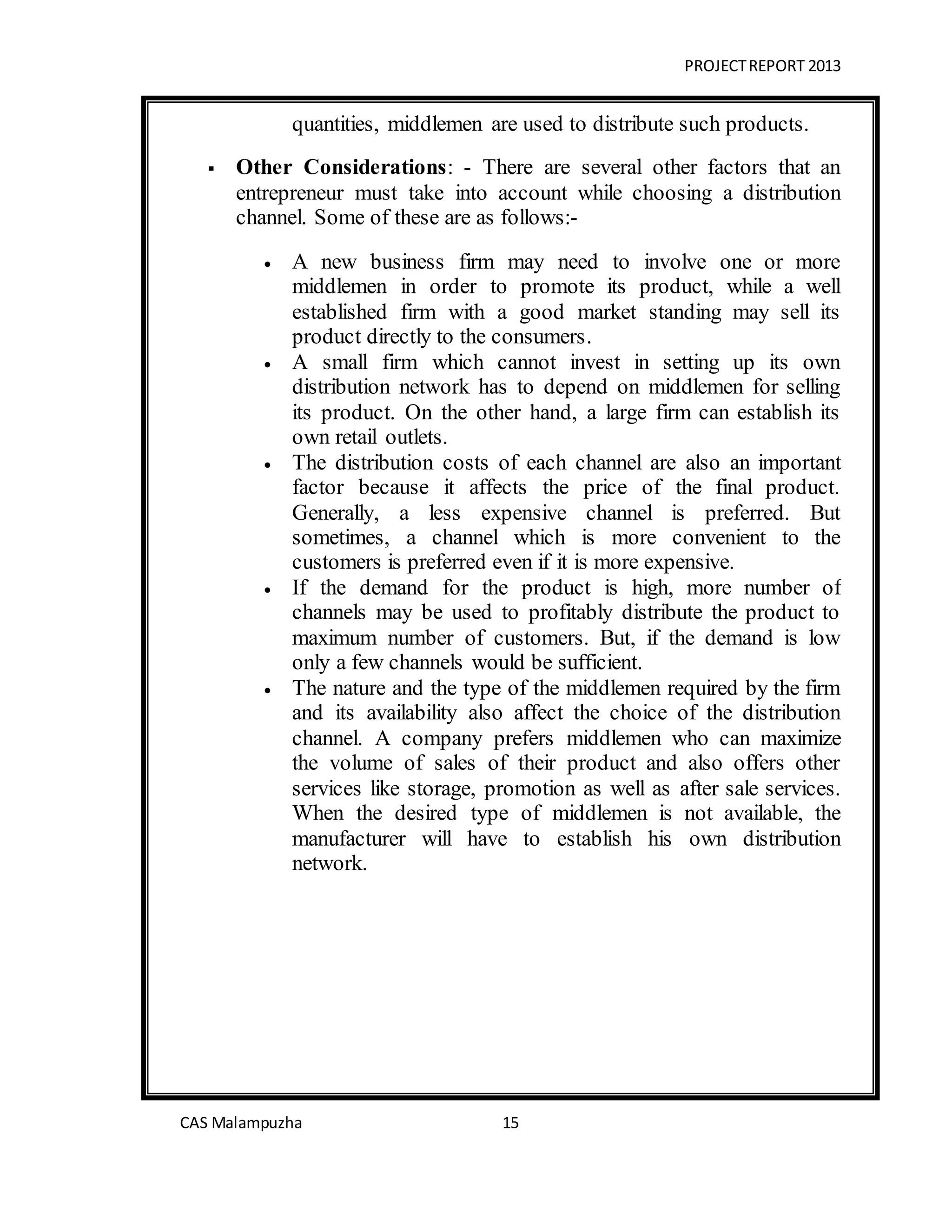 PROJECTREPORT 2013
CAS Malampuzha 15
quantities, middlemen are used to distribute such products.
 Other Considerations: - There are several other factors that an
entrepreneur must take into account while choosing a distribution
channel. Some of these are as follows:-
 A new business firm may need to involve one or more
middlemen in order to promote its product, while a well
established firm with a good market standing may sell its
product directly to the consumers.
 A small firm which cannot invest in setting up its own
distribution network has to depend on middlemen for selling
its product. On the other hand, a large firm can establish its
own retail outlets.
 The distribution costs of each channel are also an important
factor because it affects the price of the final product.
Generally, a less expensive channel is preferred. But
sometimes, a channel which is more convenient to the
customers is preferred even if it is more expensive.
 If the demand for the product is high, more number of
channels may be used to profitably distribute the product to
maximum number of customers. But, if the demand is low
only a few channels would be sufficient.
 The nature and the type of the middlemen required by the firm
and its availability also affect the choice of the distribution
channel. A company prefers middlemen who can maximize
the volume of sales of their product and also offers other
services like storage, promotion as well as after sale services.
When the desired type of middlemen is not available, the
manufacturer will have to establish his own distribution
network.
 
