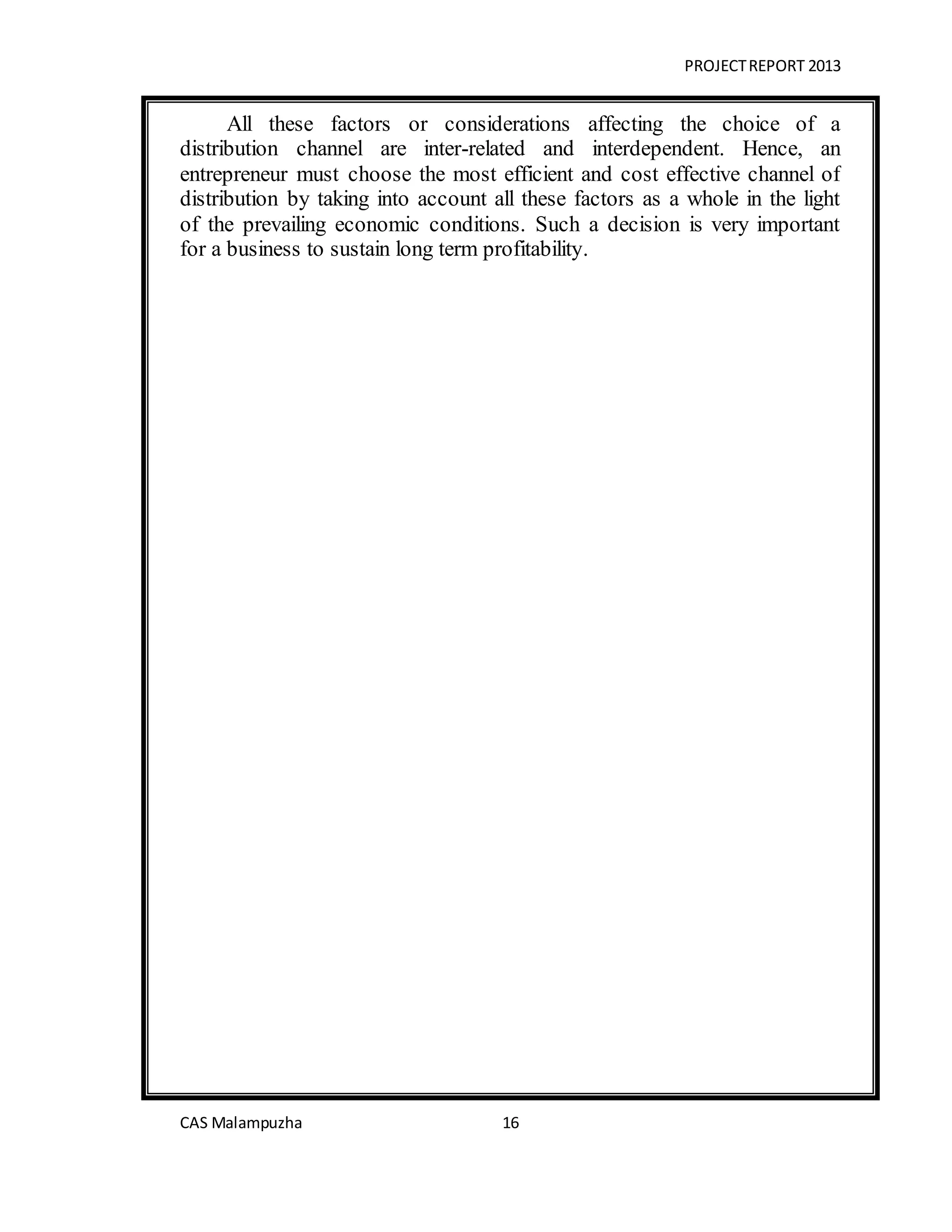 PROJECTREPORT 2013
CAS Malampuzha 16
All these factors or considerations affecting the choice of a
distribution channel are inter-related and interdependent. Hence, an
entrepreneur must choose the most efficient and cost effective channel of
distribution by taking into account all these factors as a whole in the light
of the prevailing economic conditions. Such a decision is very important
for a business to sustain long term profitability.
 