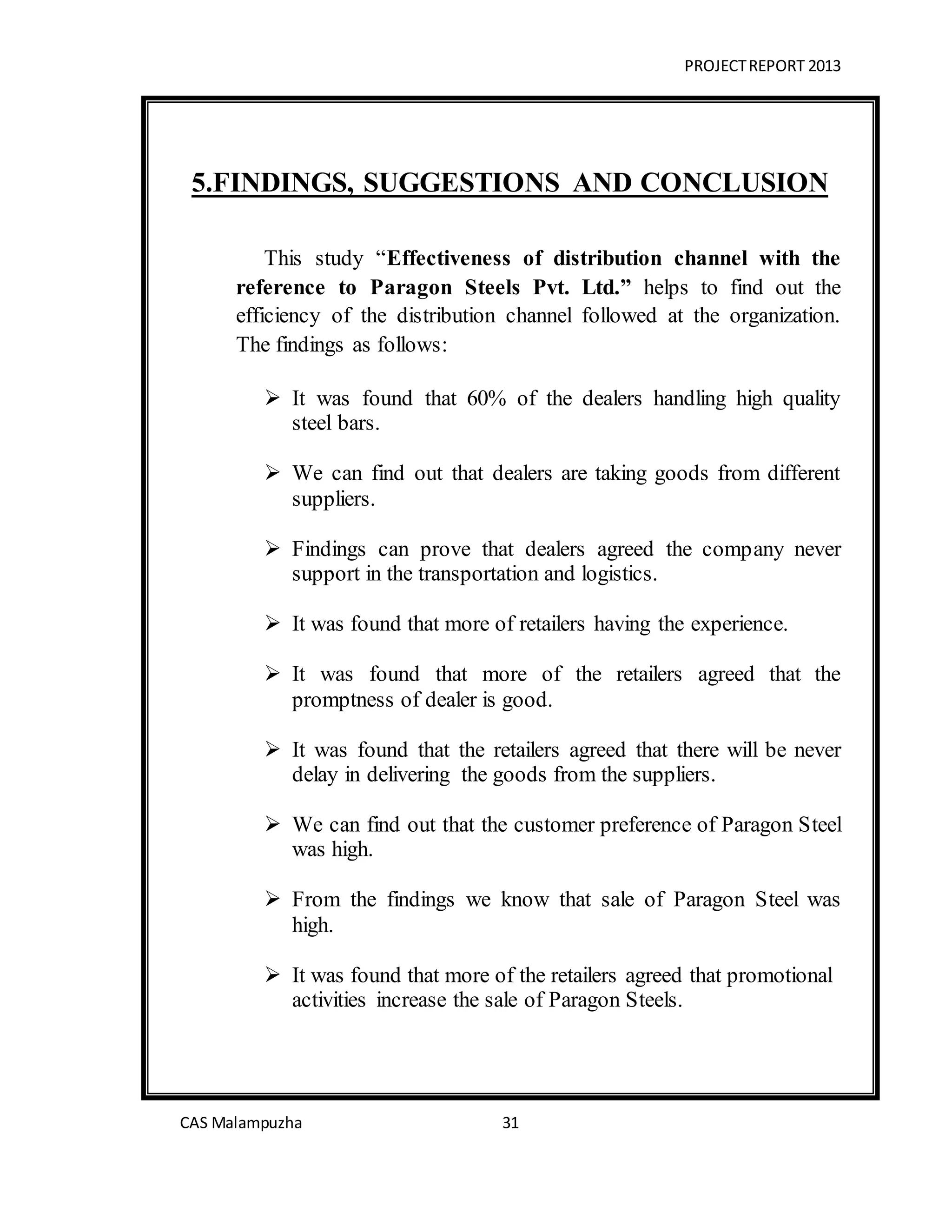 PROJECTREPORT 2013
CAS Malampuzha 31
5.FINDINGS, SUGGESTIONS AND CONCLUSION
This study “Effectiveness of distribution channel with the
reference to Paragon Steels Pvt. Ltd.” helps to find out the
efficiency of the distribution channel followed at the organization.
The findings as follows:
 It was found that 60% of the dealers handling high quality
steel bars.
 We can find out that dealers are taking goods from different
suppliers.
 Findings can prove that dealers agreed the company never
support in the transportation and logistics.
 It was found that more of retailers having the experience.
 It was found that more of the retailers agreed that the
promptness of dealer is good.
 It was found that the retailers agreed that there will be never
delay in delivering the goods from the suppliers.
 We can find out that the customer preference of Paragon Steel
was high.
 From the findings we know that sale of Paragon Steel was
high.
 It was found that more of the retailers agreed that promotional
activities increase the sale of Paragon Steels.
 