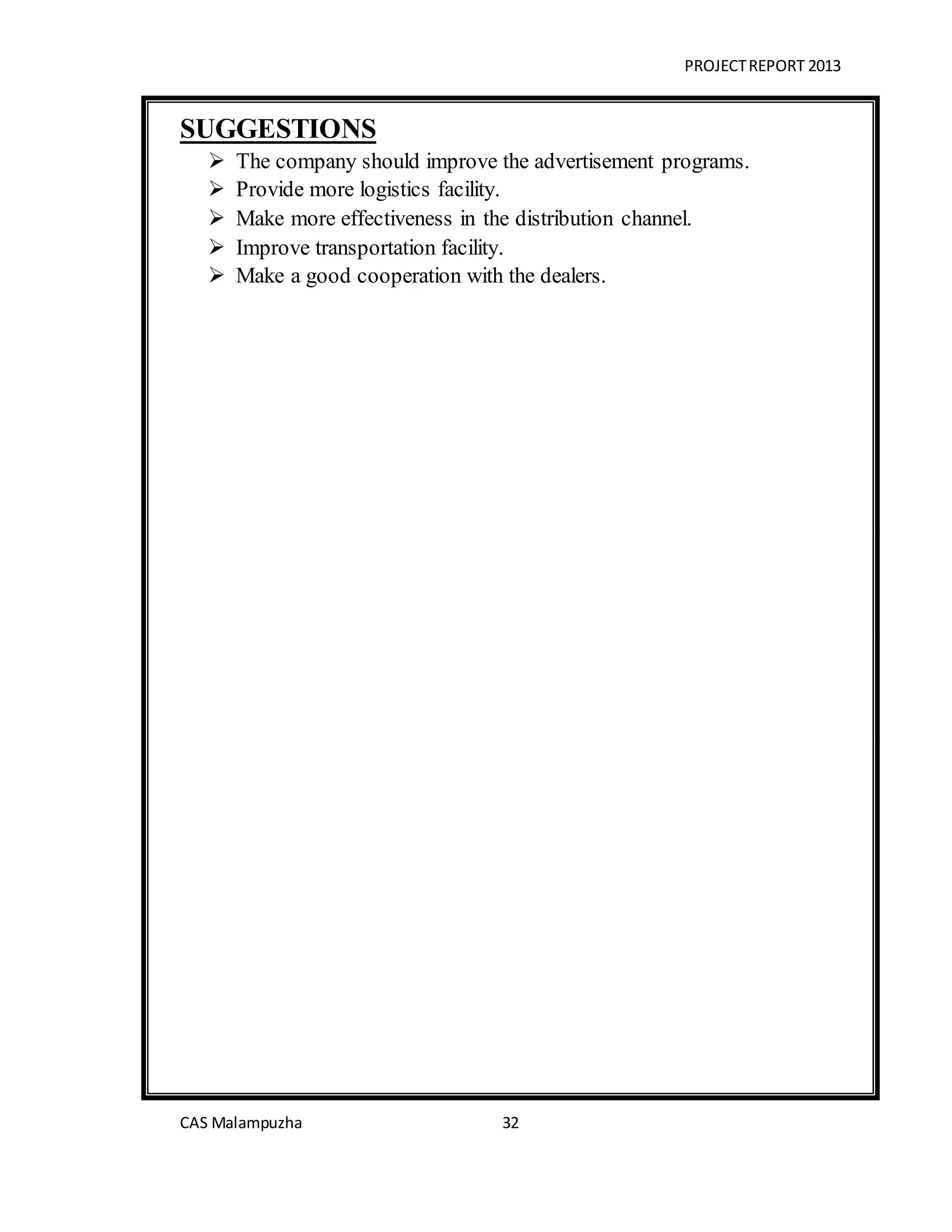 PROJECTREPORT 2013
CAS Malampuzha 32
SUGGESTIONS
 The company should improve the advertisement programs.
 Provide more logistics facility.
 Make more effectiveness in the distribution channel.
 Improve transportation facility.
 Make a good cooperation with the dealers.
 