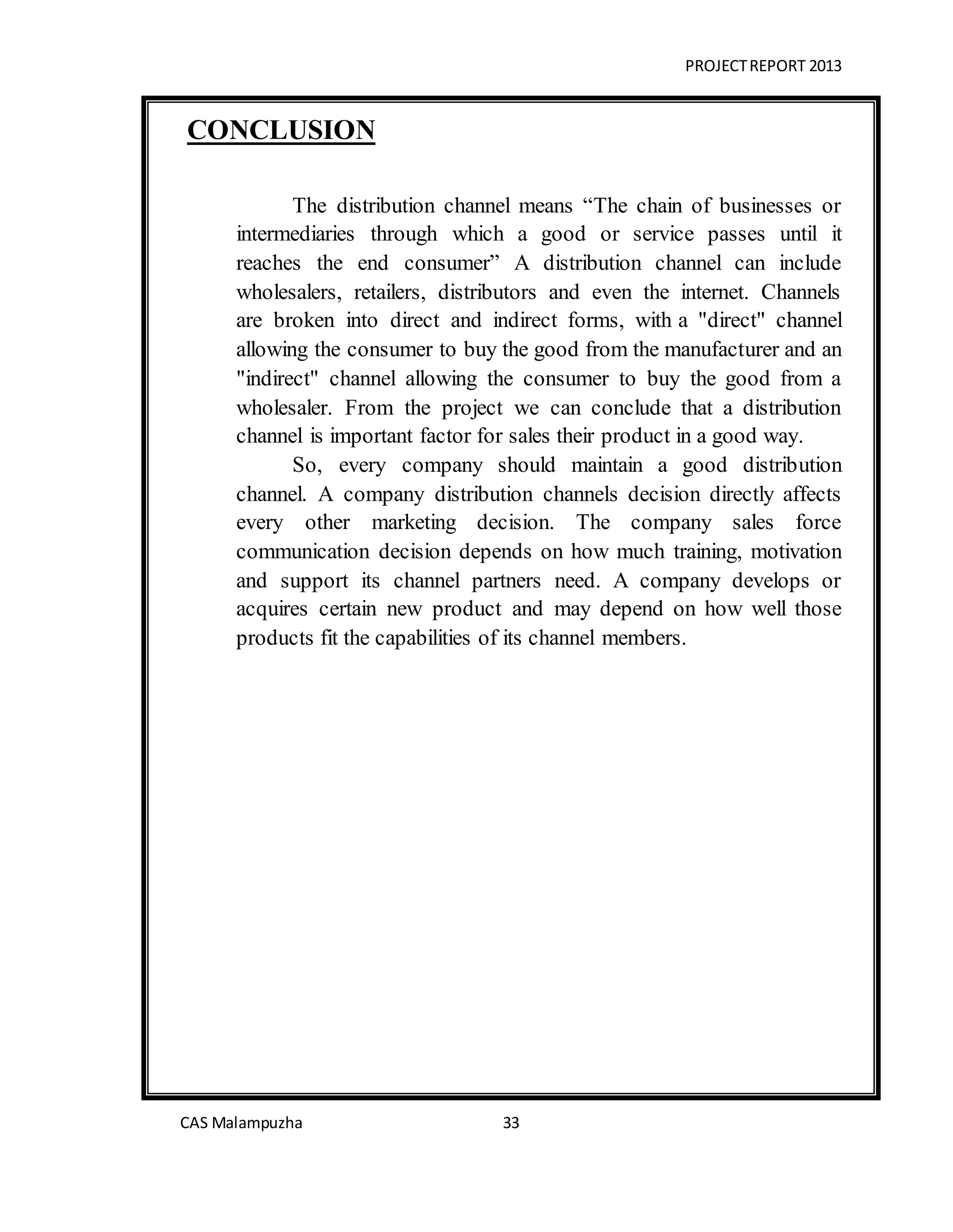 PROJECTREPORT 2013
CAS Malampuzha 33
CONCLUSION
The distribution channel means “The chain of businesses or
intermediaries through which a good or service passes until it
reaches the end consumer” A distribution channel can include
wholesalers, retailers, distributors and even the internet. Channels
are broken into direct and indirect forms, with a "direct" channel
allowing the consumer to buy the good from the manufacturer and an
"indirect" channel allowing the consumer to buy the good from a
wholesaler. From the project we can conclude that a distribution
channel is important factor for sales their product in a good way.
So, every company should maintain a good distribution
channel. A company distribution channels decision directly affects
every other marketing decision. The company sales force
communication decision depends on how much training, motivation
and support its channel partners need. A company develops or
acquires certain new product and may depend on how well those
products fit the capabilities of its channel members.
 