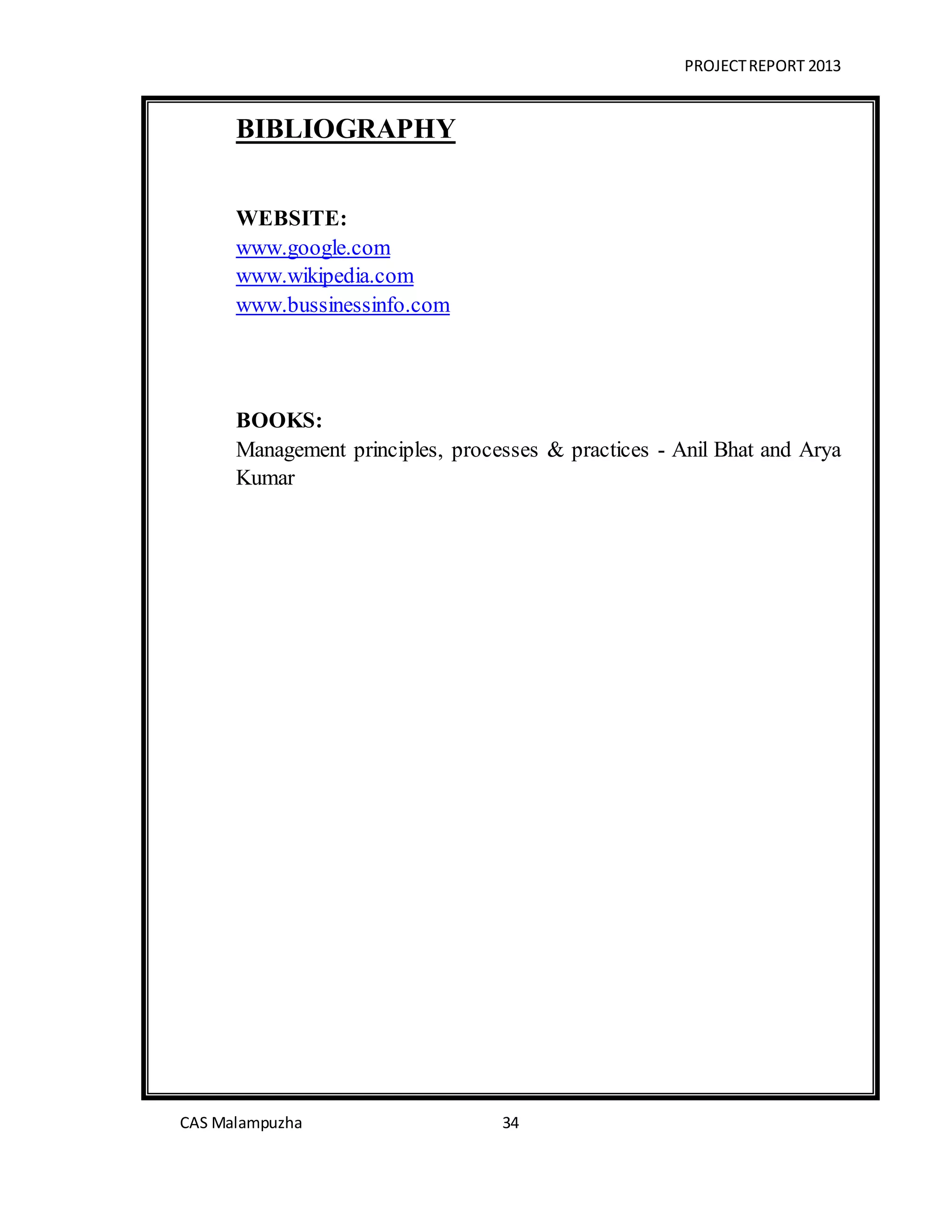 PROJECTREPORT 2013
CAS Malampuzha 34
BIBLIOGRAPHY
WEBSITE:
www.google.com
www.wikipedia.com
www.bussinessinfo.com
BOOKS:
Management principles, processes & practices - Anil Bhat and Arya
Kumar
 