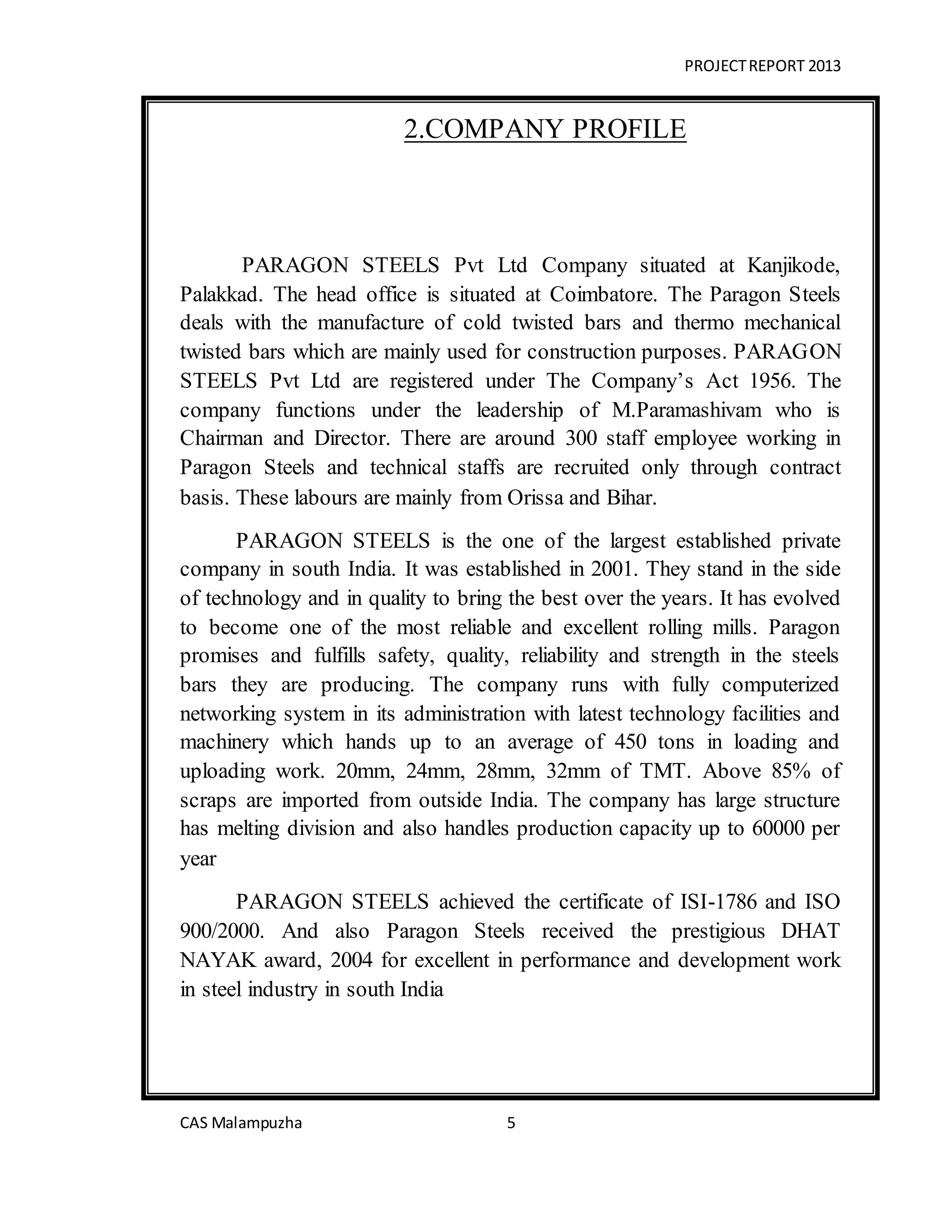 PROJECTREPORT 2013
CAS Malampuzha 5
2.COMPANY PROFILE
PARAGON STEELS Pvt Ltd Company situated at Kanjikode,
Palakkad. The head office is situated at Coimbatore. The Paragon Steels
deals with the manufacture of cold twisted bars and thermo mechanical
twisted bars which are mainly used for construction purposes. PARAGON
STEELS Pvt Ltd are registered under The Company’s Act 1956. The
company functions under the leadership of M.Paramashivam who is
Chairman and Director. There are around 300 staff employee working in
Paragon Steels and technical staffs are recruited only through contract
basis. These labours are mainly from Orissa and Bihar.
PARAGON STEELS is the one of the largest established private
company in south India. It was established in 2001. They stand in the side
of technology and in quality to bring the best over the years. It has evolved
to become one of the most reliable and excellent rolling mills. Paragon
promises and fulfills safety, quality, reliability and strength in the steels
bars they are producing. The company runs with fully computerized
networking system in its administration with latest technology facilities and
machinery which hands up to an average of 450 tons in loading and
uploading work. 20mm, 24mm, 28mm, 32mm of TMT. Above 85% of
scraps are imported from outside India. The company has large structure
has melting division and also handles production capacity up to 60000 per
year
PARAGON STEELS achieved the certificate of ISI-1786 and ISO
900/2000. And also Paragon Steels received the prestigious DHAT
NAYAK award, 2004 for excellent in performance and development work
in steel industry in south India
 
