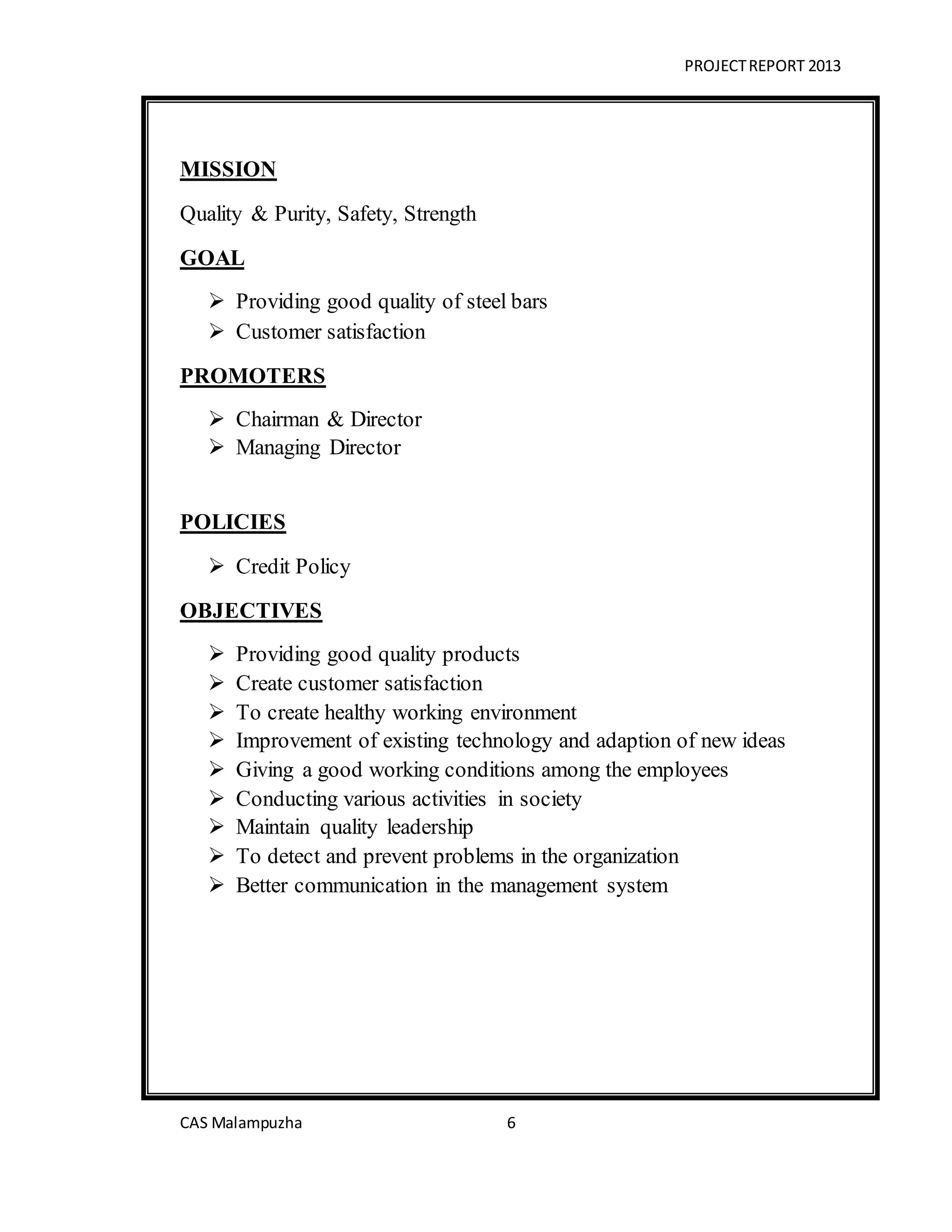 PROJECTREPORT 2013
CAS Malampuzha 6
MISSION
Quality & Purity, Safety, Strength
GOAL
 Providing good quality of steel bars
 Customer satisfaction
PROMOTERS
 Chairman & Director
 Managing Director
POLICIES
 Credit Policy
OBJECTIVES
 Providing good quality products
 Create customer satisfaction
 To create healthy working environment
 Improvement of existing technology and adaption of new ideas
 Giving a good working conditions among the employees
 Conducting various activities in society
 Maintain quality leadership
 To detect and prevent problems in the organization
 Better communication in the management system
 