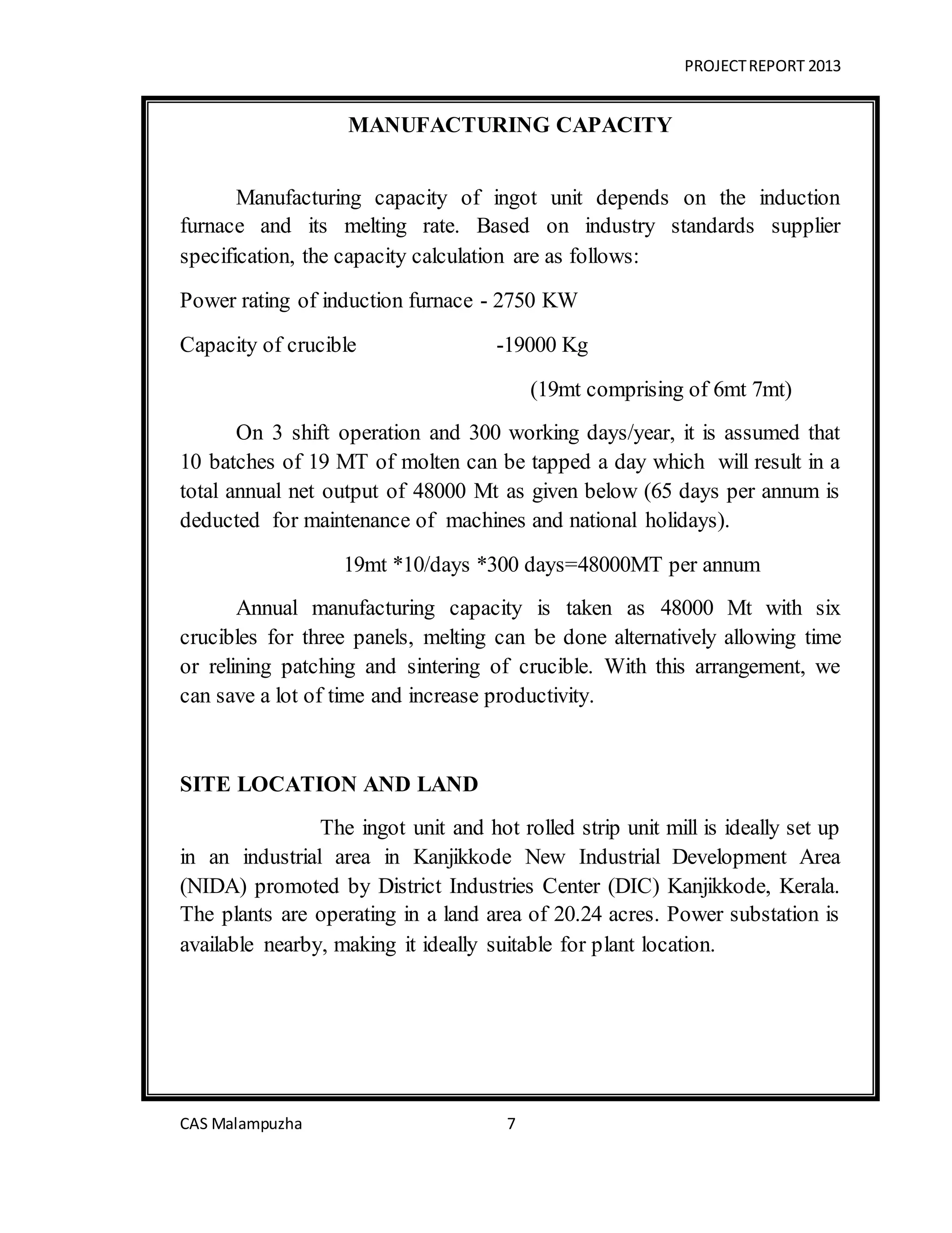 PROJECTREPORT 2013
CAS Malampuzha 7
MANUFACTURING CAPACITY
Manufacturing capacity of ingot unit depends on the induction
furnace and its melting rate. Based on industry standards supplier
specification, the capacity calculation are as follows:
Power rating of induction furnace - 2750 KW
Capacity of crucible -19000 Kg
(19mt comprising of 6mt 7mt)
On 3 shift operation and 300 working days/year, it is assumed that
10 batches of 19 MT of molten can be tapped a day which will result in a
total annual net output of 48000 Mt as given below (65 days per annum is
deducted for maintenance of machines and national holidays).
19mt *10/days *300 days=48000MT per annum
Annual manufacturing capacity is taken as 48000 Mt with six
crucibles for three panels, melting can be done alternatively allowing time
or relining patching and sintering of crucible. With this arrangement, we
can save a lot of time and increase productivity.
SITE LOCATION AND LAND
The ingot unit and hot rolled strip unit mill is ideally set up
in an industrial area in Kanjikkode New Industrial Development Area
(NIDA) promoted by District Industries Center (DIC) Kanjikkode, Kerala.
The plants are operating in a land area of 20.24 acres. Power substation is
available nearby, making it ideally suitable for plant location.
 