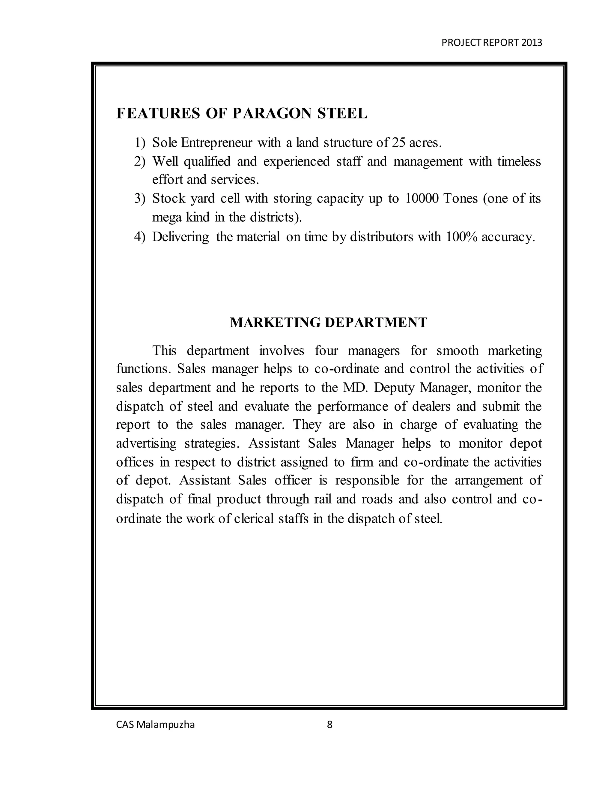 PROJECTREPORT 2013
CAS Malampuzha 8
FEATURES OF PARAGON STEEL
1) Sole Entrepreneur with a land structure of 25 acres.
2) Well qualified and experienced staff and management with timeless
effort and services.
3) Stock yard cell with storing capacity up to 10000 Tones (one of its
mega kind in the districts).
4) Delivering the material on time by distributors with 100% accuracy.
MARKETING DEPARTMENT
This department involves four managers for smooth marketing
functions. Sales manager helps to co-ordinate and control the activities of
sales department and he reports to the MD. Deputy Manager, monitor the
dispatch of steel and evaluate the performance of dealers and submit the
report to the sales manager. They are also in charge of evaluating the
advertising strategies. Assistant Sales Manager helps to monitor depot
offices in respect to district assigned to firm and co-ordinate the activities
of depot. Assistant Sales officer is responsible for the arrangement of
dispatch of final product through rail and roads and also control and co-
ordinate the work of clerical staffs in the dispatch of steel.
 