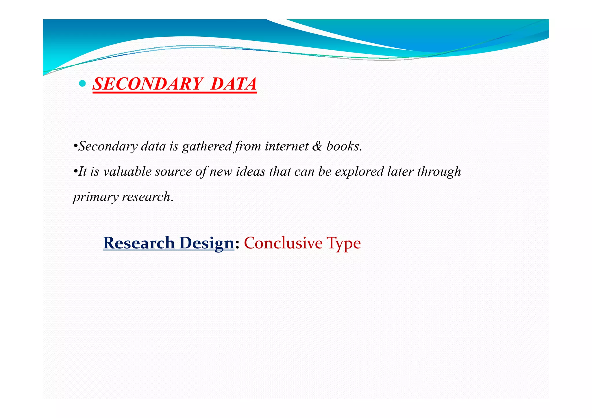 SECONDARY DATA


•Secondary data is gathered from internet & books.
•It is valuable source of new ideas that can be explored later through
primary research.


     Research Design: Conclusive Type
 