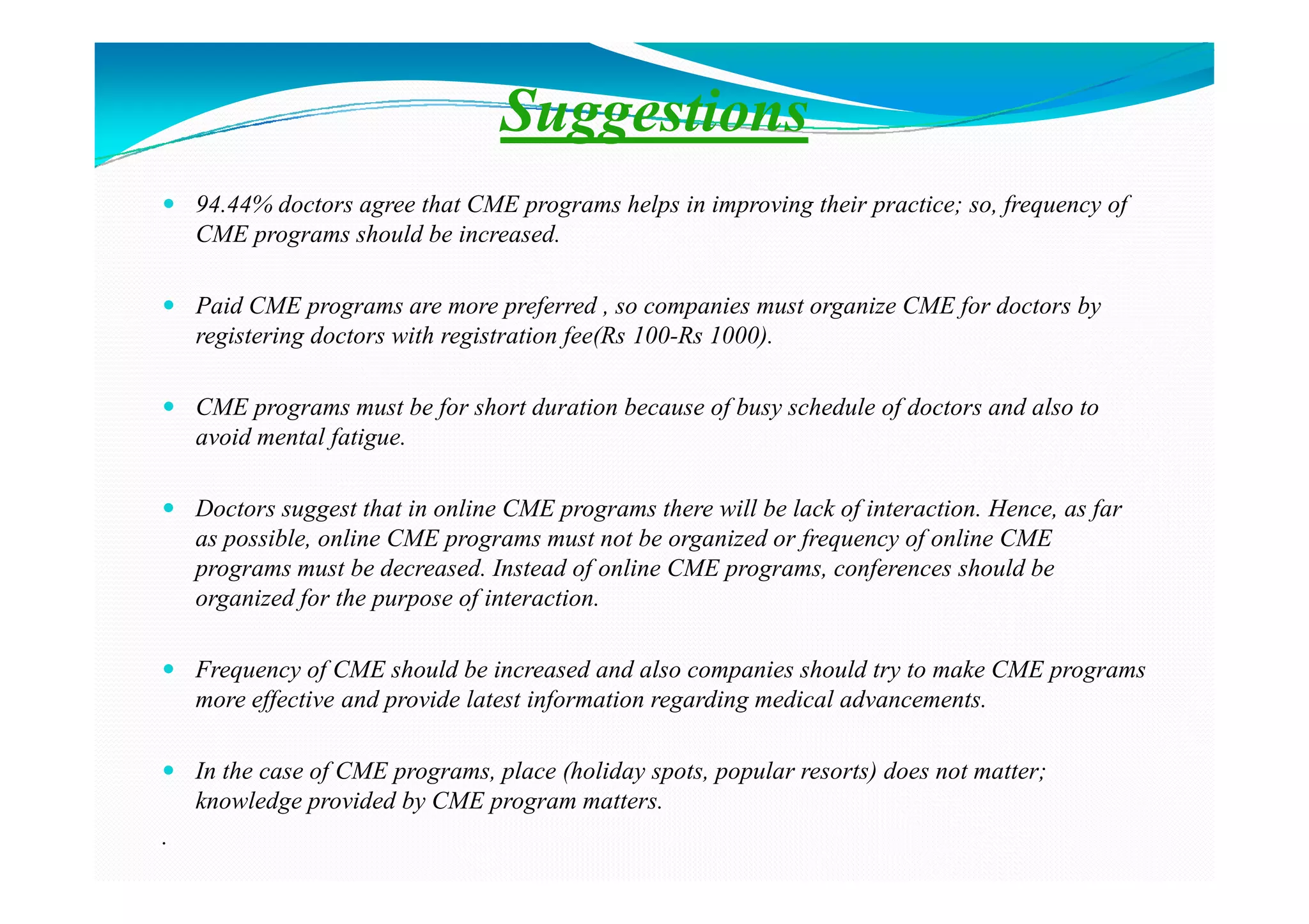 Suggestions
    94.44% doctors agree that CME programs helps in improving their practice; so, frequency of
    CME programs should be increased.

    Paid CME programs are more preferred , so companies must organize CME for doctors by
    registering doctors with registration fee(Rs 100-Rs 1000).

    CME programs must be for short duration because of busy schedule of doctors and also to
    avoid mental fatigue.

    Doctors suggest that in online CME programs there will be lack of interaction. Hence, as far
    as possible, online CME programs must not be organized or frequency of online CME
    programs must be decreased. Instead of online CME programs, conferences should be
    organized for the purpose of interaction.

    Frequency of CME should be increased and also companies should try to make CME programs
    more effective and provide latest information regarding medical advancements.

    In the case of CME programs, place (holiday spots, popular resorts) does not matter;
    knowledge provided by CME program matters.
.
 