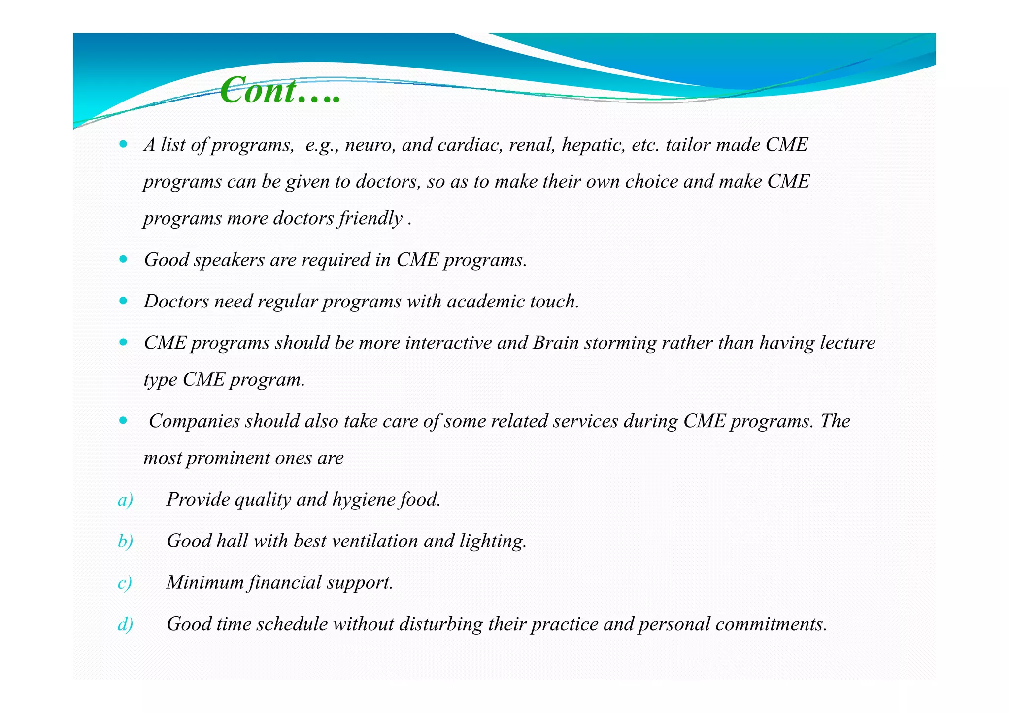 Cont….
     A list of programs, e.g., neuro, and cardiac, renal, hepatic, etc. tailor made CME
     programs can be given to doctors, so as to make their own choice and make CME
     programs more doctors friendly .

     Good speakers are required in CME programs.

     Doctors need regular programs with academic touch.

     CME programs should be more interactive and Brain storming rather than having lecture
     type CME program.

     Companies should also take care of some related services during CME programs. The
     most prominent ones are

a)     Provide quality and hygiene food.

b)     Good hall with best ventilation and lighting.

c)     Minimum financial support.

d)     Good time schedule without disturbing their practice and personal commitments.
 